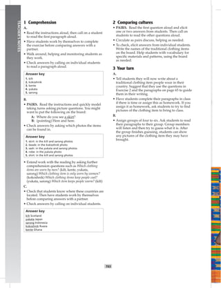 T65
TEACHER’SNOTES
1 Comprehension
A.
• Read the instructions aloud, then call on a student
to read the ﬁrst paragraph aloud.
• Have students work by themselves to complete
the exercise before comparing answers with a
partner.
• Walk around, helping and monitoring students as
they work.
• Check answers by calling on individual students
to read a paragraph aloud.
Answer key
1. kilt
2. kokoshnik
3. kente
4. yukata
5. sarong
B.
• PAIRS. Read the instructions and quickly model
taking turns asking picture questions. You might
want to put the following on the board:
A: Where do you see a skirt?
B: (pointing) Here and here.
• Check answers by asking which photos the items
can be found in.
Answer key
1. skirt: in the kilt and sarong photos
2. beads: in the kokoshnik photo
3. sash: in the yukata and sarong photos
4. robe: in the yukata photo
5. shirt: in the kilt and sarong photos
• Extend work with the reading by asking further
comprehension questions such as Which clothing
items are worn by men? (kilt, kente, yukata,
sarong) Which clothing item is only worn by women?
(kokoshnik) Which clothing items keep people cool?
(yukata, sarong) Which item keeps people warm? (kilt)
C.
• Check that students know where these countries are
located. Then have students work by themselves
before comparing answers with a partner.
• Check answers by calling on individual students.
Answer key
kilt Scotland
yukata Japan
sarong Indonesia
kokoshnik Russia
kente Ghana
2 Comparing cultures
• PAIRS. Read the ﬁrst question aloud and elicit
one or two answers from students. Then call on
students to read the other questions aloud.
• Circulate as pairs discuss, helping as needed.
• To check, elicit answers from individual students.
Write the names of the traditional clothing items
on the board. Help students with vocabulary for
speciﬁc materials and patterns, using the board
as needed.
3 Your turn
A.
• Tell students they will now write about a
traditional clothing item people wear in their
country. Suggest that they use the questions in
Exercise 2 and the paragraphs on page 65 to guide
them in their writing.
• Have students complete their paragraphs in class
if there is time or assign this as homework. If you
assign it as homework, ask students to try to ﬁnd
pictures of the clothing item to bring to class.
B.
• Assign groups of four to six. Ask students to read
their paragraphs to their group. Group members
will listen and then try to guess what it is. After
the group ﬁnishes guessing, students can show
any pictures of the clothing item they may have
brought.
 