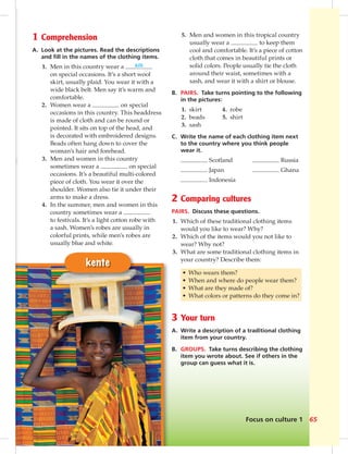 Focus on culture 1 65
kente
1 Comprehension
A. Look at the pictures. Read the descriptions
and ﬁll in the names of the clothing items.
1. Men in this country wear a kilt
on special occasions. It’s a short wool
skirt, usually plaid. You wear it with a
wide black belt. Men say it’s warm and
comfortable.
2. Women wear a on special
occasions in this country. This headdress
is made of cloth and can be round or
pointed. It sits on top of the head, and
is decorated with embroidered designs.
Beads often hang down to cover the
woman’s hair and forehead.
3. Men and women in this country
sometimes wear a on special
occasions. It’s a beautiful multi-colored
piece of cloth. You wear it over the
shoulder. Women also tie it under their
arms to make a dress.
4. In the summer, men and women in this
country sometimes wear a
to festivals. It’s a light cotton robe with
a sash. Women’s robes are usually in
colorful prints, while men’s robes are
usually blue and white.
5. Men and women in this tropical country
usually wear a to keep them
cool and comfortable. It’s a piece of cotton
cloth that comes in beautiful prints or
solid colors. People usually tie the cloth
around their waist, sometimes with a
sash, and wear it with a shirt or blouse.
B. PAIRS. Take turns pointing to the following
in the pictures:
1. skirt 4. robe
2. beads 5. shirt
3. sash
C. Write the name of each clothing item next
to the country where you think people
wear it.
Scotland Russia
Japan Ghana
Indonesia
2 Comparing cultures
PAIRS. Discuss these questions.
1. Which of these traditional clothing items
would you like to wear? Why?
2. Which of the items would you not like to
wear? Why not?
3. What are some traditional clothing items in
your country? Describe them:
• Who wears them?
• When and where do people wear them?
• What are they made of?
• What colors or patterns do they come in?
3 Your turn
A. Write a description of a traditional clothing
item from your country.
B. GROUPS. Take turns describing the clothing
item you wrote about. See if others in the
group can guess what it is.
 
