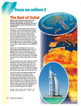 Focus on culture 2
66 Focus on culture 2
Dubai is one of the seven emirates in the
United Arab Emirates, a small country
between Saudi Arabia and Oman. It’s one of
the most popular tourist destinations in the
Middle East.
Dubai is on the Persian Gulf, and it’s famous for
its beaches. The most beautiful beach in Dubai
is Jumeirah Beach, with its white sand and clear
blue water. There are a lot of luxury hotels
around the beach, including the Burj Al Arab,
one of the largest hotels in the world. It’s on a
man-made island, and it looks like the sail of a
boat. It’s one of the best hotels in the world,
and it’s also one of the most expensive. It costs
over $1,000 a night to stay in the least expensive
room, while the most expensive room is $28,000
a night.
Nearby are the Palm Islands. These are the
three largest artificial islands in the world. The
biggest of the three is the Palm Diera—it’s 8.4
miles long and 5.1 miles wide. Each island is in
the shape of a palm tree. They were made from
sand and rock from the Persian Gulf. The islands
have beach-front hotels, villas, malls, and water
parks.
The most exciting water park in Dubai is the Wild
Wadi Water Park. It features thirty rides and
attractions, including a huge wave pool with an
artificial beach. The most exciting ride is the
Jumeirah Sceirah, one of the tallest and fastest
speed slides in the world. You drop an incredible
89 feet and reach a speed of 50 miles per hour!
One of the newest and largest shopping malls
in Dubai is the Mall of the Emirates. There
are over 400 shops and restaurants and a
fourteen-screen movie theater. Best of all, the
mall features the Middle East’s first indoor ski
resort—Ski Dubai. It’s a 25-story ski resort with
chair lifts and five ski runs. When you enter Ski
Dubai, be sure to put on a coat. Although it may
be over 100 degrees Fahrenheit outside, it’s
always at least 30 degrees in Ski Dubai.
8.4 miles = 14 km 5.1 miles = 8.5 km 89 feet = 27 m
50 miles = 80 km 100˚F = 40˚ C 30˚F = –1˚C
The Best of Dubai
 