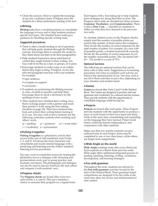 xiii
INTRODUCTION
• Check the answers. Elicit or explain the meanings
of any key vocabulary items. If helpful, have the
students do a ﬁnal conﬁrmation reading of the text.
➤Writing
Writing tasks have a twofold purpose: to consolidate
the language in focus and to help students produce
speciﬁc text types. The detailed lesson notes give
guidance for handling speciﬁc writing tasks.
Suggested procedures
• There is often a model reading or set of questions
that will help guide students through the Writing
exercise. Encourage them to consider the model as
they think about and then write their paragraph(s).
• Help students brainstorm about what kind of
content they might include in their writing. You
may wish to do this as a class, in groups, or in pairs.
• Encourage students to make notes or an outline
before they begin writing. If helpful, review the
relevant paragraph structure with your students;
for example:
• topic sentence
• examples or support
• conclusion
• If students are performing the Writing exercise
in class, circulate to monitor and help them.
Encourage them to check a dictionary for the
spellings of new words.
• After students have ﬁnished their writing, have
them exchange papers with a partner and mark
their partner’s work using the Peer editing
checklist on page 104. Then have students take
back and correct their writing before turning it
in to you. You may wish to have students use the
following correction symbols when marking each
others’ work:
sp = spelling gr = grammar wo = word order
v = vocabulary p = punctuation
➤Putting it together
Putting it together is a photostory activity that
occurs at the end of odd-numbered units (Units
1, 3, and 5). It features the main characters and
consolidates previously learned language with a
predicting and listening activity. Follow standard
listening activity procedures.
You may want to extend this section by treating the
photostory text as a dialogue with chorusing and
pronunciation work, pair or group practice, and
dramatic enactment. The photographs and dialogue
can also be used to discuss American life and culture
and compare it with students’ own.
➤Progress checks
The Progress checks are found after every two
units (Units 2, 4, and 6). They give students a
chance to measure their progress on a regular basis.
Each begins with a Test-taking tip to help students
learn strategies for doing their best on tests. The
Progress check tasks are divided into three sections:
Grammar, Vocabulary, and Communication. There
is also a Now I can . . . checklist for students to
reﬂect on what they have learned in the previous
two units.
To calculate student scores on the Progress checks,
simply total the number of possible points per
section (the number of items minus the examples).
Then divide the number of correct responses by the
total number of points. For example, on a test with
63 possible points, a student answered 46 correctly.
Divide 46, the number of correct responses, by 63,
the number of possible points. The calculation (46 ÷
63 = .73) results in a score of 73%.
Optional Sections
The following are optional sections that can be
done with or after units. Suggestions as to teaching
procedure and when to complete each activity are
listed at the optional point of use. You may wish to
use all of these activities or just a few, depending on
your situation and student needs.
➤Games
Games are found after Units 2 and 5 of the Student
Book. The Games are designed to practice relevant
grammar and vocabulary in a relaxed and fun format.
They provide students with the opportunity to
consolidate language while having fun.
➤Projects
Projects are found after each game. These Projects
provide students with the opportunity to produce a
piece of work based on their own input and ideas,
while at the same time consolidating and expanding
on the language they have learned. Project work
fosters creativity, learner independence, and
cooperation with other students.
Make sure that you and the students can give
sufﬁcient time to each Project. Some may be
completed in one or two class hours, while others
are longer-term assignments.
➤Wide Angle on the world
Wide Angle readings come after every third unit.
Each expands on a theme from previous units.
Wide angle offers additional integrated practice in
reading, speaking, listening, writing, vocabulary
development, and learning strategies.
➤Fun with grammar
Throughout the units, students are referred to
the Fun with grammar activities located in the
back of the Student Book. These grammar-based
competitions are designed to be fun while at the
same time allow for review and reinforcement of
unit content.
 