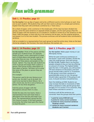 Fun with grammar68
Unit 1, 11 Practice, page 11
For the teacher: Cut up slips of paper and write a different word or short phrase on each. Give
one to each student. Tell students they will use their word or phrase in a simple past sentence.
Explain that they each will contribute a sentence to a “chain story.”
On a sheet of paper, write a sentence in the simple past. (If the class has been divided into
groups, write the same sentence on separate sheets of paper, one for each group.) Pass the
piece of paper with the sentence on it to Student A. Student A writes his or her sentence on the
sheet, folds the paper, so that only his or her sentence can be seen, not the original sentence,
and passes it on to the next student. The process continues until all students have contributed a
sentence.
Call on a student or a representative from each group to read the entire story. Vote on the best
stories by category: the funniest, the most ridiculous, the scariest, etc.
Unit 2, 14 Practice, page 19
For the teacher: Think of ﬁve places and ﬁve
people your students know. On separate
sheets of paper, write a description of what
each of these places and people used to be
and what they are now. You may display
pictures of these places and people on the
board. Option: You may also ask students to
work in groups and assign them a place or
person. Each group writes a description of
their place or person. Tell them not to write
the name of the place or person they are
describing.
For example:
This person used to be very famous as an
action star. He didn’t use to be bald. He
used to be married to Demi Moore. He is
still a movie star, but he is not as famous as
before. He has three daughters.
Fold the pieces of paper with the
descriptions and put them in a box.
Divide the class into two teams. Have a
representative from each team draw a
description from the box and read it out
loud. The representative’s group has the
ﬁrst chance to guess. If the team guesses
incorrectly, the other team gets the chance
to steal the point.
Unit 3, 3 Practice, page 25
For the teacher: Make paper money or use
Monopoly money.
Write ten past continuous sentences on
the board—some with mistakes. Divide the
class into small groups. Give each group
$1,500–$2,000. Explain that in an auction,
people compete to buy an item by offering
an amount of money. The highest bidder
gets the item. In this game, you will auction
off each sentence on the board, and each
group should make a bid for it. If someone
in the group is sure that a sentence is
grammatically correct or not, the group
should make a good bid. If the group is not
sure, it should not bid or should bid low.
Start the bidding at $100. Students can
only increase the bids in increments of $50.
After a sentence is sold, ask the group that
bought it if it is correct. If it is incorrect, they
have ﬁfteen seconds to correct it.
Continue until all the sentences are
corrected. Have the groups total their points.
1 point for every $100 left over
2 points for every correct sentence
5 points for every incorrect sentence
students correct
–3 points for every incorrect sentence
students can’t correct
Fun with grammar
 