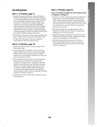 T68
TEACHER’SNOTES
Fun with grammar
Unit 1, 11 Practice, page 11
• Explain the game to the class, using the board to
list the steps if helpful. Then call on three students
to come to the front of the class to model each step.
Give each of these students a slip of paper with
a word on it. Then give one student a page upon
which the story is to be written (the beginning
sentence should be different from the one students
will actually use in the game). Have each student
demonstrate writing a sentence, folding the paper,
and then passing it to the next student. At the end of
the model, read the sentences to the class.
• Distribute word slips and story pages and begin the
game. Walk around to monitor as students work.
• At the end of the game, have the student or
representative stand to read the story.
Unit 2, 14 Practice, page 19
• Make sure that you have a box or a bag for the
description slips.
• Explain the game to students. Then model the
game. Think of a person or a place that students
will know (you may want to use the example
listed). Give a description and then have the class
guess the person or place.
• If you decide to have groups write descriptions,
set a time limit of three or four minutes for
students to complete them. Emphasize that the
person or place must be one that other students
will know and that students should use used to
as well as simple present in their descriptions.
As students are completing their descriptions,
walk around to check, answer questions, and help
students with their sentences.
• Write team names on the board and keep score as
the class plays.
Unit 3, 3 Practice, page 25
Focus on multiple intelligences: this activity focuses
on linguistic intelligence.
• To make sure the exercise proceeds smoothly and
easily, create a list of ten sentences before class.
Some of the sentences should be grammatically
correct and some should have grammatical errors;
for example: She was eating apple pie for lunch. It was
snowing tomorrow morning. They were painted the
house when I saw them.
• Introduce the game by asking students what
they know about auctions. Elicit or explain how
bidding at an auction proceeds.
• Explain the game to the class, using the board to
list the steps if helpful. When explaining scoring,
write the scoring guide on the board.
• Divide the class into teams and do a trial run
before beginning the game. Use your watch or
a classroom clock to be consistent with the time
limit for corrections.
 