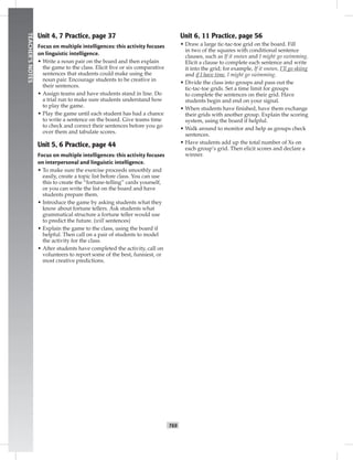 T69
TEACHER’SNOTES
Unit 4, 7 Practice, page 37
Focus on multiple intelligences: this activity focuses
on linguistic intelligence.
• Write a noun pair on the board and then explain
the game to the class. Elicit ﬁve or six comparative
sentences that students could make using the
noun pair. Encourage students to be creative in
their sentences.
• Assign teams and have students stand in line. Do
a trial run to make sure students understand how
to play the game.
• Play the game until each student has had a chance
to write a sentence on the board. Give teams time
to check and correct their sentences before you go
over them and tabulate scores.
Unit 5, 6 Practice, page 44
Focus on multiple intelligences: this activity focuses
on interpersonal and linguistic intelligence.
• To make sure the exercise proceeds smoothly and
easily, create a topic list before class. You can use
this to create the “fortune-telling” cards yourself,
or you can write the list on the board and have
students prepare them.
• Introduce the game by asking students what they
know about fortune tellers. Ask students what
grammatical structure a fortune teller would use
to predict the future. (will sentences)
• Explain the game to the class, using the board if
helpful. Then call on a pair of students to model
the activity for the class.
• After students have completed the activity, call on
volunteers to report some of the best, funniest, or
most creative predictions.
Unit 6, 11 Practice, page 56
• Draw a large tic-tac-toe grid on the board. Fill
in two of the squares with conditional sentence
clauses, such as If it snows and I might go swimming.
Elicit a clause to complete each sentence and write
it into the grid; for example, If it snows, I’ll go skiing
and if I have time, I might go swimming.
• Divide the class into groups and pass out the
tic-tac-toe grids. Set a time limit for groups
to complete the sentences on their grid. Have
students begin and end on your signal.
• When students have ﬁnished, have them exchange
their grids with another group. Explain the scoring
system, using the board if helpful.
• Walk around to monitor and help as groups check
sentences.
• Have students add up the total number of Xs on
each group’s grid. Then elicit scores and declare a
winner.
 