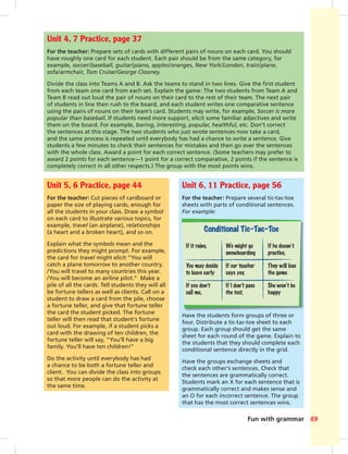 Fun with grammar 69
Unit 4, 7 Practice, page 37
For the teacher: Prepare sets of cards with different pairs of nouns on each card. You should
have roughly one card for each student. Each pair should be from the same category, for
example, soccer/baseball, guitar/piano, apples/oranges, New York/London, train/plane,
sofa/armchair, Tom Cruise/George Clooney.
Divide the class into Teams A and B. Ask the teams to stand in two lines. Give the ﬁrst student
from each team one card from each set. Explain the game: The two students from Team A and
Team B read out loud the pair of nouns on their card to the rest of their team. The next pair
of students in line then rush to the board, and each student writes one comparative sentence
using the pairs of nouns on their team’s card. Students may write, for example, Soccer is more
popular than baseball. If students need more support, elicit some familiar adjectives and write
them on the board. For example, boring, interesting, popular, healthful, etc. Don’t correct
the sentences at this stage. The two students who just wrote sentences now take a card,
and the same process is repeated until everybody has had a chance to write a sentence. Give
students a few minutes to check their sentences for mistakes and then go over the sentences
with the whole class. Award a point for each correct sentence. (Some teachers may prefer to
award 2 points for each sentence—1 point for a correct comparative, 2 points if the sentence is
completely correct in all other respects.) The group with the most points wins.
Unit 5, 6 Practice, page 44
For the teacher: Cut pieces of cardboard or
paper the size of playing cards, enough for
all the students in your class. Draw a symbol
on each card to illustrate various topics, for
example, travel (an airplane), relationships
(a heart and a broken heart), and so on.
Explain what the symbols mean and the
predictions they might prompt. For example,
the card for travel might elicit “You will
catch a plane tomorrow to another country.
/You will travel to many countries this year.
/You will become an airline pilot.” Make a
pile of all the cards. Tell students they will all
be fortune tellers as well as clients. Call on a
student to draw a card from the pile, choose
a fortune teller, and give that fortune teller
the card the student picked. The fortune
teller will then read that student’s fortune
out loud. For example, if a student picks a
card with the drawing of ten children, the
fortune teller will say, “You’ll have a big
family. You’ll have ten children!”
Do the activity until everybody has had
a chance to be both a fortune teller and
client. You can divide the class into groups
so that more people can do the activity at
the same time.
Unit 6, 11 Practice, page 56
For the teacher: Prepare several tic-tac-toe
sheets with parts of conditional sentences.
For example:
Have the students form groups of three or
four. Distribute a tic-tac-toe sheet to each
group. Each group should get the same
sheet for each round of the game. Explain to
the students that they should complete each
conditional sentence directly in the grid.
Have the groups exchange sheets and
check each other’s sentences. Check that
the sentences are grammatically correct.
Students mark an X for each sentence that is
grammatically correct and makes sense and
an O for each incorrect sentence. The group
that has the most correct sentences wins.
If it rains, We might go If he doesn’t
snowboarding practice,
You may decide If our teacher They will lose
to leave early says yes, the game
If you don’t If I don’t pass She won’t be
call me, the test, happy
 