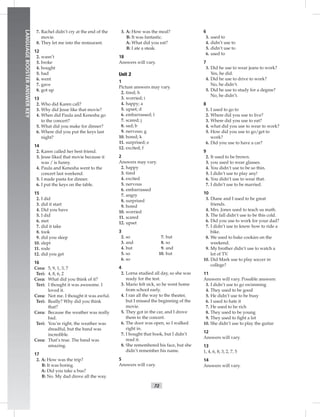 72
LANGUAGEBOOSTERANSWERKEY
7. Rachel didn’t cry at the end of the
movie.
8. They let me into the restaurant.
12
2. wasn’t
3. broke
4. bought
5. had
6. went
7. gave
8. got up
13
2. Who did Karen call?
3. Why did Jesse like that movie?
4. When did Paula and Kenesha go
to the concert?
5. What did you make for dinner?
6. Where did you put the keys last
night?
14
2. Karen called her best friend.
3. Jesse liked that movie because it
was / is funny.
4. Paula and Kenesha went to the
concert last weekend.
5. I made pasta for dinner.
6. I put the keys on the table.
15
2. I did
3. did it start
4. Did you have
5. I did
6. met
7. did it take
8. took
9. did you sleep
10. slept
11. rode
12. did you get
16
Cora: 5, 9, 1, 3, 7
Teri: 4, 8, 6, 2
Cora: What did you think of it?
Teri: I thought it was awesome. I
loved it.
Cora: Not me. I thought it was awful.
Teri: Really? Why did you think
that?
Cora: Because the weather was really
bad.
Teri: You’re right, the weather was
dreadful, but the band was
incredible.
Cora: That’s true. The band was
amazing.
17
2. A: How was the trip?
B: It was boring.
A: Did you take a bus?
B: No. My dad drove all the way.
3. A: How was the meal?
B: It was fantastic.
A: What did you eat?
B: I ate a steak.
18
Answers will vary.
Unit 2
1
Picture answers may vary.
2. tired; h
3. worried; i
4. happy; a
5. upset; d
6. embarrassed; l
7. scared; j
8. sad; b
9. nervous; g
10. bored; k
11. surprised; e
12. excited; f
2
Answers may vary.
2. happy
3. tired
4. excited
5. nervous
6. embarrassed
7. angry
8. surprised
9. bored
10. worried
11. scared
12. upset
3
7. but
8. so
9. and
10. but
2. so
3. and
4. but
5. so
6. so
4
2. Lorna studied all day, so she was
ready for the test.
3. Mario felt sick, so he went home
from school early.
4. I ran all the way to the theater,
but I missed the beginning of the
movie.
5. They got in the car, and I drove
them to the concert.
6. The door was open, so I walked
right in.
7. I bought that book, but I didn’t
read it.
8. She remembered his face, but she
didn’t remember his name.
5
Answers will vary.
6
3. used to
4. didn’t use to
5. didn’t use to
6. used to
7
3. Did he use to wear jeans to work?
Yes, he did.
4. Did he use to drive to work?
No, he didn’t.
5. Did he use to study for a degree?
No, he didn’t.
8
1. I used to go to
2. Where did you use to live?
3. Where did you use to eat?
4. what did you use to wear to work?
5. How did you use to go/get to
work?
6. Did you use to have a car?
9
2. It used to be brown.
3. you used to wear glasses.
4. You didn’t use to be so thin.
5. I didn’t use to play any!
6. You didn’t use to wear that.
7. I didn’t use to be married.
10
3. Diane and I used to be great
friends.
4. Mrs. Jones used to teach us math.
5. The fall didn’t use to be this cold.
6. Did you use to work for your dad?
7. I didn’t use to know how to ride a
bike.
8. We used to bake cookies on the
weekend.
9. My brother didn’t use to watch a
lot of TV.
10. Did Mark use to play soccer in
college?
11
Answers will vary. Possible answers:
3. I didn’t use to go swimming
4. They used to be good
5. He didn’t use to be busy
6. I used to hate it
7. He used to be rich
8. They used to be young
9. They used to ﬁght a lot
10. She didn’t use to play the guitar
12
Answers will vary.
13
1, 4, 6, 8, 3, 2, 7, 5
14
Answers will vary.
 