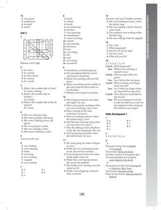 73
LANGUAGEBOOSTERANSWERKEY
15
2. very good
3. preferences
4. worried
5. afraid
Unit 3
1
C W A R M H S
L S P A N O N
O M U I Y T O
U W I N D Y W
D E A Y N O Y
Y F O G G Y A
Missing word: cold
2
2. It’s rainy.
3. It’s cloudy.
4. It’s hot/sunny.
5. It’s snowy.
6. It’s windy.
3
2. What’s the weather like in Paris?
It’s rainy/raining.
3. What’s the weather like in
Sydney?
It’s cloudy.
4. What’s the weather like in Rio de
Janeiro?
It’s sunny.
4
3. She was carrying a bag.
4. She wasn’t going to the bank.
5. She wasn’t talking on her cell
phone.
6. She was going to a party.
7. She was wearing a dress.
8. She wasn’t drinking a soda.
5
Answers will vary.
6
2. was cooking
3. were sleeping
4. broke
5. was lying
6. was working
7. stopped
8. was wearing
7
5. e
6. b
2. d
3. c
4. a
8
2. heard
3. started
4. heard
5. was following
6. decided
7. was searching
8. remembered
9. wasn’t carrying
10. started
11. was running
12. fell down
13. hurt
14. was sitting
15. felt
16. said
17. was trying
18. succeeded
9
3. Somebody was following him.
4. He remembered that he wasn’t
carrying his cell phone.
5. Mario was running when he fell
down.
6. Mario was sitting in the middle of
the road when he felt a hand on
his shoulder.
7. Melissa was trying to scare him.
10
2. Was Greg wearing his new jeans
last night?; he was.
3. Were your parents working while
you were studying?; they were.
4. Was it raining at this time
yesterday?; it wasn’t.
5. Were you taking a shower when
the phone rang?; I was.
6. Was the man carrying a bag when
you saw him?; he wasn’t.
7. Was she talking on her cell phone
while she was shopping?; she was.
8. Was he playing his guitar when
the ball hit him?; he was.
11
3. We were going out when it began
to snow.
4. While she was swimming in the
ocean, she lost her necklace.
5. I was doing my homework when
all the lights went out.
6. While they were having dinner,
the cat ate the goldﬁsh.
7. My brother was running very fast
when he fell.
8. While I was shopping, someone
stole a sweater.
12
Answers will vary. Possible answers:
2. She was listening to music when
the phone rang.
3. She was reading a book when he
came home.
4. The students were reading when
the bell rang.
5. He was walking when he slipped.
13
2. Yes, I did.
3 What happened?
4. Did the car driver stop?
5. No, he wasn’t.
6. What did you do?
14
2, 7, 9, 6, 4, 1, 5, 3, 8
Coach: What happened?
You: While I was running, it
started to rain.
Coach: Did you slip on the wet
grass?
You: Yes, I fell on the wet grass.
Coach: Did you break your ﬁnger
when you fell?
You: No, I broke my ﬁnger when
my friend fell on top of me.
Coach: How did your friend fall on
top of you?
You: He was running toward me
to take the ball away when he
also slipped on the wet grass.
He landed on my ﬁnger!
Skills Development 1
1
6. d
7. c
8. b
2. g
3. h
4. f
5. a
2
3, 9, 5, 2, 8, 7, 4, 1, 6
3
2.
First part of trip: From Ireland
to Liverpool
Travel time: thirty-six hours
Number of days in Liverpool: ﬁve
Accommodations in Liverpool:
none (slept by the dock)
3.
Second part of trip: From Liverpool
to America/New York
Travel time: fourteen weeks
Plans for the future: take son back to
Ireland
 