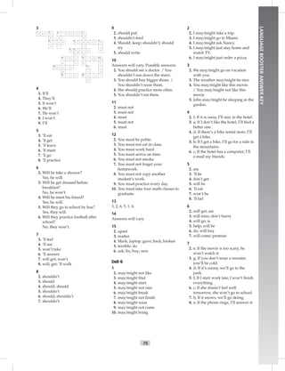 75
LANGUAGEBOOSTERANSWERKEY
3
5
2
N CE K
N
E Y S
E
1 3 4
6
8
13
15 16
14
121110
9
7
F I N G E R
A N K E
S
E H
E S T MO
U
L
DO
A H
I
P
C
LE B W
R A
I
SA
S
T
O
RW I S
T O S
H
M
E
E
B A KC
U TM O H E
T
4
3. It’ll
4. They’ll
5. It won’t
6. We’ll
7. He won’t
8. I won’t
9. I’ll
5
3. ’ll eat
4. ’ll get
5. ’ll leave
6. ’ll meet
7. ’ll go
8. ’ll practice
6
2. Will he take a shower?
Yes, he will.
3. Will he get dressed before
breakfast?
No, he won’t.
4. Will he meet his friend?
Yes, he will.
5. Will they go to school by bus?
Yes, they will.
6. Will they practice football after
school?
No, they won’t.
7
3. ’ll feel
4. ’ll see
5. won’t take
6. ’ll answer
7. will get; won’t
8. will; get; ’ll walk
8
2. shouldn’t
3. should
4. should; should
5. shouldn’t
6. should; shouldn’t
7. shouldn’t
9
2. should put
3. shouldn’t feed
4. Should; keep; shouldn’t; should
try
5. should write
10
Answers will vary. Possible answers:
2. You should see a doctor. / You
shouldn’t run down the stairs.
3. You should buy bigger shoes. /
You shouldn’t wear them.
4. She should practice more often.
5. You shouldn’t eat there.
11
2. must not
3. must not
4. must
5. must not
6. must
12
2. You must be polite.
3. You must not eat in class.
4. You must work hard.
5. You must arrive on time.
6. You must not smoke.
7. You must not forget your
homework.
8. You must not copy another
student’s work.
9. You must practice every day.
10. You must take four math classes to
graduate.
13
3, 2, 6, 5, 1, 4
14
Answers will vary.
15
2. upset
3. matter
4. Mark; laptop; gave; back; broken
5. terrible; do
6. ask; ﬁx; buy; new
Unit 6
1
2. may/might not like
3. may/might ﬁnd
4. may/might start
5. may/might not rain
6. may/might break
7. may/might not ﬁnish
8. may/might wear
9. may/might not come
10. may/might bring
2
2. I may/might take a trip.
3. I may/might go to Miami.
4. I may/might ask Nancy.
5. I may/might just stay home and
watch TV.
6. I may/might just order a pizza.
3
2. We may/might go on vacation
with you.
3. The weather may/might be nice.
4. You may/might like this movie.
/ You may/might not like this
movie.
5. John may/might be sleeping in the
garden.
4
2. f; If it is rainy, I’ll stay in the hotel.
3. a; If I don’t like the hotel, I’ll ﬁnd a
better one.
4. d; If there’s a bike rental store, I’ll
get a bike.
5. b; If I get a bike, I’ll go for a ride in
the mountains.
6. c; If the hotel has a computer, I’ll
e-mail my friends.
5
2. are
3. ’ll be
4. don’t get
5. will be
6. ’ll eat
7. won’t be
8. ’ll fail
6
2. will get; are
3. will miss; don’t hurry
4. will go; is
5. help; will be
6. do; will buy
7. will come; promise
7
2. e; If the movie is too scary, he
won’t watch it.
3. g; If you don’t wear a sweater,
you’ll be cold.
4. d; If it’s sunny, we’ll go to the
park.
5. f; If I start work late, I won’t ﬁnish
everything.
6. c; If she doesn’t feel well
tomorrow, she won’t go to school.
7. h; If it snows, we’ll go skiing.
8. a; If the phone rings, I’ll answer it.
 