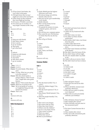 76
LANGUAGEBOOSTERANSWERKEY
8
2. If Fran doesn’t feel better, she
won’t play in the game.
3. If Ed gets home late, he may/
might not come to the next lesson.
4. If they hang out this weekend,
they may/might go bowling.
5. If it snows, I’ll build a snowman.
6. If we don’t go on vacation, we
may/might volunteer at the camp.
9
Answers will vary.
10
4. c
5. a
2. e
3. d
11
2. hang out with friends
3. take dance classes
4. have a picnic
5. go on vacation
6. stay home
7. go to the beach
12
2. babysit
3. hang out with friends
4. have a picnic
5. stay home
6. take dance classes
7. go on vacation
13
Tony: 3, 5, 1, 7
Chuck: 2, 6, 8, 4
Chuck: I’m well, thanks. What about
you?
Tony: I’m ﬁne. What are you going
to do this summer?
Chuck: Well, the whole family is
going to Mexico. Then I’m not
sure. I might take some guitar
lessons.
Tony: Mexico? That sounds like fun!
Chuck: What are you going to do?
Tony: We’re not going on vacation,
so I might just hang out with
friends all summer.
Chuck: That’s cool.
14
Answers will vary.
15
Answers will vary.
Skills Development 2
1
2. f
3. a
4. c
5. g
6. b
7. e
2
2. Kathy Bethell gets the highest
allowance each week.
3. He always hangs out with his
friends at the movies.
4. She pays for her gym membership
every month.
5. Kathy babysits.
6. She’s saving money for her
summer vacation.
7. He spends his money on music,
computer games, and movie
tickets.
8. He will buy new computer games.
9. She wants the new iPod because
it’s better than the one she has
now.
10. She will go to Florida.
3
2. Alana
3. Jose
4. Alana and Kathy
5. Alana
6. Jose, Alana, and Kathy
7. Kathy
8. Kathy
4
Answers will vary.
Grammar Builder
Unit 1
1
2. were
3. was
4. wasn’t
5. was
6. were
7. was
2
2. Was the hotel terrible?; No, it
wasn’t.
3. Were the children happy?; Yes,
they were.
4. Was the food expensive?; No, it
wasn’t.
5. Was Disney World fantastic?; Yes,
it was.
6. Were the people friendly?; Yes,
they were.
3
2. She wasn’t very hungry.
3. We weren’t late for class.
4. Were they from France?
5. Where were the children?
6. It was a very funny movie.
7. They weren’t at home.
8. Were you angry?
9. What time was it?
10. Was it your birthday?
4
2. wanted
3. went
4. had
5. played
6. heard
7. thought
8. left
9. stayed
5
2. He didn’t get home from school at
three o’clock.
3. I didn’t do my homework after
dinner.
4. We didn’t enjoy our meal.
5. You didn’t eat three chicken
sandwiches!
6. My brother didn’t take a taxi home
from the party.
7. I didn’t enjoy that movie.
8. She didn’t put the teapot on the
stove.
9. We didn’t meet Antonio and Elena
at the theater.
10. She didn’t clean the house all day.
11. You didn’t sleep well last night.
12. The new student didn’t say hello
to me.
13. I didn’t call you at seven o’clock.
14. She didn’t teach me how to dance.
6
2. he did
3. I didn’t; took
4. you did
5. it didn’t; rained
6. she didn’t; said
7. we didn’t; bought
8. he did
9. I didn’t; made
7
2. Who did James choose?
3. What did Tina and Ed do after
school?
4. Where did Kelly and Jack meet
yesterday afternoon?
5. Why did you watch Everybody
Loves Raymond?
6. When did you and your family
celebrate your birthday?
8
2. Why did James choose Carmen?
3. Who studied after school?
4. When did Kelly and Jack meet at
the amusement park?
9
2. He chose Carmen because she is
smart.
3. They studied after school.
4. They met at the amusement park
yesterday afternoon.
 