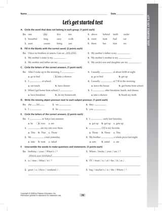 LET’SGETSTARTEDTEST
79
Let’s get started test
A. Circle the word that does not belong in each group. (1 point each)
Ex: one she ﬁve ten 3. above behind teeth under
1. beautiful long easy walk 4. went took had eat
2. aunt cousin bring son 5. them her him we
B. Fill in the blanks with the correct word. (2 points each)
Ex: I have no brothers or sisters. I am an only child . 3. My mother’s father is my .
1. My mother’s sister is my . 4. My mother’s mother is my .
2. My mother and father are my . 5. My uncle’s son and daughter are my .
C. Circle the letters of the correct answers. (1 point each)
Ex: After I wake up in the morning, I . 3. I usually at about 10:00 at night.
a. go to bed b. take a shower a. go to bed b. get up
1. I at school. 4. I usually at 7:30 in the morning.
a. eat lunch b. have dinner a. leave the house b. get home from school
2. When I get home from school, I . 5. I after breakfast, lunch, and dinner.
a. have breakfast b. do my homework a. take a shower b. brush my teeth
D. Write the missing object pronoun next to each subject pronoun. (1 point each)
Ex: she her 2. we 4. they
1. I 3. he 5. you
E. Circle the letters of the correct answers. (2 points each)
Ex: I in Tokyo last summer. 3. I early last Saturday.
a. be b. was c. am a. got up b. get up c. gets up
1. are my cats over there. 4. CD is my favorite.
a. This b. That c. Those a. Those b. These c. This
2. We a test yesterday. 5. My brother a whole pizza last night.
a. take b. took c. taked a. eats b. eated c. ate
F. Unscramble the words to make questions and statements. (3 points each)
Ex: birthday / your / When’s / ? 3. Where / books / your / are / ?
When’s your birthday?
1. is / time / What / it / ? 4. TV / front / is / of / the / It / in / .
2. great / a / Have / weekend / . 5. bag / teacher’s / is / the / Where / ?
Copyright © 2008 by Pearson Education, Inc.
Permission granted to reproduce for classroom use.
Name___________________________________________________________________________ Date__________________________
 