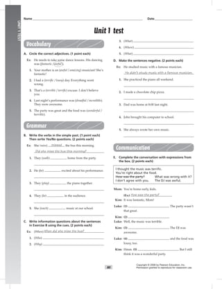 80
UNIT1TEST
Vocabulary
A. Circle the correct adjectives. (1 point each)
Ex: He needs to take some dance lessons. His dancing
was (fantastic / awful ).
1. Your mother is an (awful / amazing) musician! She’s
fantastic!
2. I had a (terriﬁc / lousy) day. Everything went
wrong.
3. That’s a (terrible / terriﬁc) excuse. I don’t believe
you.
4. Last night’s performance was (dreadful / incredible).
They were awesome.
5. The party was great and the food was (wonderful /
horrible).
Grammar
B. Write the verbs in the simple past. (1 point each)
Then write Yes/No questions. (2 points each)
Ex: She (miss) missed the bus this morning.
Did she miss the bus this morning?
1. They (walk) home from the party.
2. He (be) excited about his performance.
3. They (play) the piano together.
4. They (be) in the audience.
5. She (teach) music at our school.
C. Write information questions about the sentences
in Exercise B using the cues. (2 points each)
Ex: (When) When did she miss the bus?
1. (Who)
2. (Why)
3. (What)
4. (Where)
5. (What)
D. Make the sentences negative. (2 points each)
Ex: He studied music with a famous musician.
He didn’t study music with a famous musician.
1. She practiced the piano all weekend.
2. I made a chocolate chip pizza.
3. Dad was home at 8:00 last night.
4. John brought his computer to school.
5. She always wrote her own music.
Communication
E. Complete the conversation with expressions from
the box. (2 points each)
I thought the music was terrific.
You’re right about the food.
How was the party? What was wrong with it?
I don’t agree with you. The DJ was awful.
Mom: You’re home early, kids.
(Ex:) How was the party?
Kim: It was fantastic, Mom!
Luke: (1) The party wasn’t
that great.
Kim: (2)
Luke: Well, the music was terrible.
Kim: (3) The DJ was
awesome.
Luke: (4) and the food was
lousy, too.
Kim: Hmm. (5) But I still
think it was a wonderful party.
Name___________________________________________________________________________ Date__________________________
Copyright © 2008 by Pearson Education, Inc.
Permission granted to reproduce for classroom use.
Unit 1 test
 