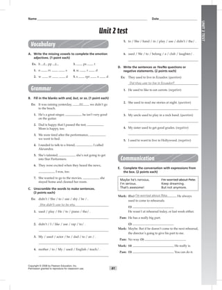 81
UNIT2TEST
Name___________________________________________________________________________ Date__________________________
Vocabulary
A. Write the missing vowels to complete the emotion
adjectives. (1 point each)
Ex. h a pp y 3. ps t
1. n rv s 4. sc r d
2. w rr d 5. s rpr s d
Grammar
B. Fill in the blanks with and, but, or so. (1 point each)
Ex: It was raining yesterday, so we didn’t go
to the beach.
1. He’s a great singer, he isn’t very good
on the guitar.
2. Dad is happy that I passed the test,
Mom is happy, too.
3. We were tired after the performance,
we went to bed.
4. I needed to talk to a friend, I called
Alexandra.
5. She’s talented, she’s not going to get
into Star Performers.
6. They were excited when they heard the news,
I was, too.
7. She wanted to go to the movies, she
stayed home and cleaned her room.
C. Unscramble the words to make sentences.
(3 points each)
Ex: didn’t / She / to / use / shy / be / .
She didn’t use to be shy.
1. used / play / He / to / piano / the/ .
2. didn’t / I / like / use / rap / to/ .
3. My / used / actor / be / dad / to / an / .
4. mother / to / My / used / English / teach/ .
5. to / She / band / in / play / use / didn’t / the/ .
6. used / We / to / belong / a / club / laughter/ .
D. Write the sentences as Yes/No questions or
negative statements. (2 points each)
Ex: They used to live in Ecuador. (question)
Did they use to live in Ecuador?
1. He used to like to eat carrots. (negative)
2. She used to read me stories at night. (question)
3. My uncle used to play in a rock band. (question)
4. My sister used to get good grades. (negative)
5. I used to want to live in Hollywood. (negative)
Communication
E. Complete the conversation with expressions from
the box. (2 points each)
Maybe he’s nervous. I’m worried about Pete.
I’m serious. Keep dreaming.
That’s awesome! But not anymore.
Mark: (Ex:) I’m worried about Pete. He always
used to come to rehearsals.
(1)
He wasn’t at rehearsal today, or last week either.
Pam: He has a really big part.
(2)
Mark: Maybe. But if he doesn’t come to the next rehearsal,
the director’s going to give his part to me.
Pam: No way. (3)
Mark: (4) He really is.
Pam: (5) You can do it.
Copyright © 2008 by Pearson Education, Inc.
Permission granted to reproduce for classroom use.
Unit 2 test
 