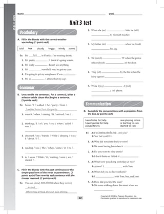 82
UNIT3TEST
Name___________________________________________________________________________ Date__________________________
Vocabulary
A. Fill in the blanks with the correct weather
vocabulary. (1 point each)
cold hot cloudy foggy windy sunny
Ex: It’s hot in Florida. I’m wearing shorts.
1. It’s pretty . I think it’s going to rain.
2. It’s really . I can’t see anything.
3. It’s outside! I need to get my coat.
4. I’m going to get my sunglasses. It’s so .
5. It’s so . I almost lost my cap.
Grammar
B. Unscramble the sentences. Put a comma (,) after a
when or while clause that begins a sentence.
(3 points each)
Ex: home / I / walked / the / party / from / .
I walked home from the party.
1. wasn’t / when / raining / It / arrived / we / .
2. thinking / I / of / you / you / when / called /
was / .
3. dreamed / my / friends / While / sleeping / was /
I / about / I / .
4. reading / was / She / when / came / in / he / .
5. to / snow / While / it / waiting / were / we /
started / .
C. Fill in the blanks with the past continuous or the
simple past form of the verbs in parentheses. (2
points each) Then rewrite each sentence with the
clauses reversed. (2 points each)
Ex: The sun (shine) was shining when they (arrive)
arrived .
When they arrived, the sun was shining.
1. When she (see) him, he (talk)
to his math teacher.
2. My father (ski) when he (break)
his leg.
3. We (watch) TV when the police
ofﬁcer (knock) on the door.
4. They (sit) by the ﬁre when the
fairy (appear) .
5. While I (jog) , I (ﬁnd)
a cell phone.
Communication
D. Complete the conversations with expressions from
the box. (2 points each)
heard cries for help was playing tennis
hearing cries for help is starting to rain
played tennis started to rain
Ex: A: I’m hearingcriesforhelp . Are you?
B: Yes! Let’s call 911.
1. A: Why did you come back so soon?
B: We were having fun when it .
2. A: Do you want to play tennis?
B: I don’t think so. I think it .
3. A: What were you doing yesterday at two?
B: At two? I with Tom.
4. A: What did you do last weekend?
B: I with Tom, Sue, and Jane.
5. A: How did you ﬁnd the man?
B: We were walking down the street when we
.
Copyright © 2008 by Pearson Education, Inc.
Permission granted to reproduce for classroom use.
Unit 3 test
 