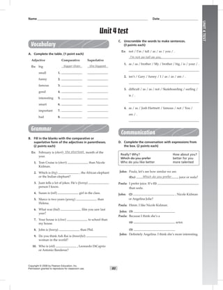 83
UNIT4TEST
Name___________________________________________________________________________ Date__________________________
Vocabulary
A. Complete the table. (1 point each)
Adjective Comparative Superlative
Ex: big bigger than the biggest
small 1.
funny 2.
famous 3.
good 4.
interesting 5.
smart 6.
important 7.
bad 8.
Grammar
B. Fill in the blanks with the comparative or
superlative form of the adjectives in parentheses.
(2 points each)
Ex: February is (short) the shortest month of the
year.
1. Tom Cruise is (short) than Nicole
Kidman.
2. Which is (big) , the African elephant
or the Indian elephant?
3. Juan tells a lot of jokes. He’s (funny)
person I know.
4. Susan is (tall) girl in the class.
5. Marco is two years (young) than
Helena.
6. What was (bad) ﬁlm you saw last
year?
7. Your house is (close) to school than
my house.
8. John is (heavy) than Phil.
9. Do you think Ash Rai is (beautiful)
woman in the world?
10. Who is (old) , Leonardo DiCaprio
or Antonio Banderas?
C. Unscramble the words to make sentences.
(3 points each)
Ex: not / I’m / tall / as / as / you / .
I’m not as tall as you.
1. as / as / brother / My / brother / big / is / your / .
2. isn’t / Gary / funny / I / as / as / am / .
3. difﬁcult / as / as / not / Skateboarding / surﬁng /
is / .
4. as / as / Josh Hartnett / famous / not / You /
are / .
Communication
D. Complete the conversation with expressions from
the box. (2 points each)
Really? Why? How about you?
Which do you prefer better for you
Who do you like better more talented
John: Paula, let’s see how similar we are.
(Ex:) Which do you prefer , juice or soda?
Paula: I prefer juice. It’s (1)
than soda.
John: (2) , Nicole Kidman
or Angelina Jolie?
Paula: Hmm. I like Nicole Kidman.
John: (3)
Paula: Because I think she’s a
(4) actor.
(5)
John: Deﬁnitely Angelina. I think she’s more interesting.
Copyright © 2008 by Pearson Education, Inc.
Permission granted to reproduce for classroom use.
Unit 4 test
 