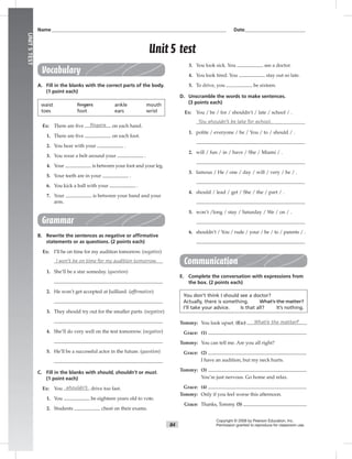 84
UNIT5TEST
Name___________________________________________________________________________ Date__________________________
Vocabulary
A. Fill in the blanks with the correct parts of the body.
(1 point each)
waist fingers ankle mouth
toes foot ears wrist
Ex: There are ﬁve fingers on each hand.
1. There are ﬁve on each foot.
2. You hear with your .
3. You wear a belt around your .
4. Your is between your foot and your leg.
5. Your teeth are in your .
6. You kick a ball with your .
7. Your is between your hand and your
arm.
Grammar
B. Rewrite the sentences as negative or afﬁrmative
statements or as questions. (2 points each)
Ex: I’ll be on time for my audition tomorrow. (negative)
I won’t be on time for my audition tomorrow.
1. She’ll be a star someday. (question)
2. He won’t get accepted at Juilliard. (afﬁrmative)
3. They should try out for the smaller parts. (negative)
4. She’ll do very well on the test tomorrow. (negative)
5. He’ll be a successful actor in the future. (question)
C. Fill in the blanks with should, shouldn’t or must.
(1 point each)
Ex: You shouldn’t drive too fast.
1. You be eighteen years old to vote.
2. Students cheat on their exams.
3. You look sick. You see a doctor.
4. You look tired. You stay out so late.
5. To drive, you be sixteen.
D. Unscramble the words to make sentences.
(3 points each)
Ex: You / be / for / shouldn’t / late / school / .
You shouldn’t be late for school.
1. polite / everyone / be / You / to / should / .
2. will / fun / in / have / She / Miami / .
3. famous / He / one / day / will / very / be / .
4. should / lead / get / She / the / part / .
5. won’t /long / stay / Saturday / We / on / .
6. shouldn’t / You / rude / your / be / to / parents / .
Communication
E. Complete the conversation with expressions from
the box. (2 points each)
You don’t think I should see a doctor?
Actually, there is something. What’s the matter?
I’ll take your advice. Is that all? It’s nothing.
Tommy: You look upset. (Ex:) What’s the matter?
Grace: (1)
Tommy: You can tell me. Are you all right?
Grace: (2)
I have an audition, but my neck hurts.
Tommy: (3)
You’re just nervous. Go home and relax.
Grace: (4)
Tommy: Only if you feel worse this afternoon.
Grace: Thanks, Tommy. (5)
Copyright © 2008 by Pearson Education, Inc.
Permission granted to reproduce for classroom use.
Unit 5 test
 