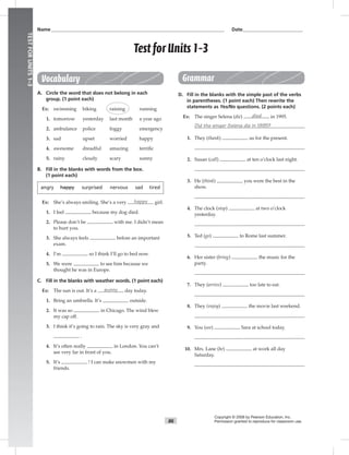 T86
UNITTESTSANSWERKEY
86
TESTFORUNITS1–3
Name___________________________________________________________________________ Date__________________________
Test forUnits 1–3
Copyright © 2008 by Pearson Education, Inc.
Permission granted to reproduce for classroom use.
Vocabulary
A. Circle the word that does not belong in each
group. (1 point each)
Ex: swimming biking raining running
1. tomorrow yesterday last month a year ago
2. ambulance police foggy emergency
3. sad upset worried happy
4. awesome dreadful amazing terriﬁc
5. rainy cloudy scary sunny
B. Fill in the blanks with words from the box.
(1 point each)
angry happy surprised nervous sad tired
Ex: She’s always smiling. She’s a very happy girl.
1. I feel because my dog died.
2. Please don’t be with me. I didn’t mean
to hurt you.
3. She always feels before an important
exam.
4. I’m so I think I’ll go to bed now.
5. We were to see him because we
thought he was in Europe.
C. Fill in the blanks with weather words. (1 point each)
Ex: The sun is out. It’s a sunny day today.
1. Bring an umbrella. It’s outside.
2. It was so in Chicago. The wind blew
my cap off.
3. I think it’s going to rain. The sky is very gray and
.
4. It’s often really in London. You can’t
see very far in front of you.
5. It’s ! I can make snowmen with my
friends.
Grammar
D. Fill in the blanks with the simple past of the verbs
in parentheses. (1 point each) Then rewrite the
statements as Yes/No questions. (2 points each)
Ex: The singer Selena (die) died in 1995.
Did the singer Selena die in 1995?
1. They (thank) us for the present.
2. Susan (call) at ten o’clock last night.
3. He (think) you were the best in the
show.
4. The clock (stop) at two o’clock
yesterday.
5. Ted (go) to Rome last summer.
6. Her sister (bring) the music for the
party.
7. They (arrive) too late to eat.
8. They (enjoy) the movie last weekend.
9. You (see) Sara at school today.
10. Mrs. Lane (be) at work all day
Saturday.
 