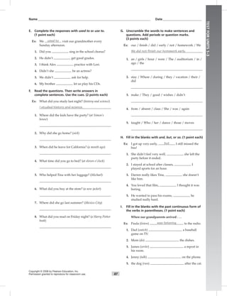 87
TESTFORUNITS1–3
Name___________________________________________________________________________ Date__________________________
Copyright © 2008 by Pearson Education, Inc.
Permission granted to reproduce for classroom use.
E. Complete the responses with used to or use to.
(1 point each)
Ex: We used to visit our grandmother every
Sunday afternoon.
1. Did you sing in the school chorus?
2. He didn’t get good grades.
3. I think Alex practice with Lori.
4. Didn’t she be an actress?
5. We didn’t ask for help.
6. My brother let us play his CDs.
F. Read the questions. Then write answers in
complete sentences. Use the cues. (2 points each)
Ex: What did you study last night? (history and science)
I studied history and science.
1. Where did the kids have the party? (at Simon’s
house)
2. Why did she go home? (sick)
3. When did he leave for California? (a month ago)
4. What time did you go to bed? (at eleven o’clock)
5. Who helped Tina with her luggage? (Michael)
6. What did you buy at the store? (a new jacket)
7. Where did she go last summer? (Mexico City)
8. What did you read on Friday night? (a Harry Potter
book)
G. Unscramble the words to make sentences and
questions. Add periods or question marks.
(3 points each)
Ex: our / ﬁnish / did / early / not / homework / We
We did not finish our homework early.
1. an / girls / hour / were / The / auditorium / in /
ago / the
2. stay / Where / during / they / vacation / their /
did
3. make / They / good / wishes / didn’t
4. from / absent / class / She / was / again
5. taught / Who / her / dance / those / moves
H. Fill in the blanks with and, but, or so. (1 point each)
Ex: I got up very early, but I still missed the
bus!
1. She didn’t feel very well, she left the
party before it ended.
2. I stayed at school after classes, I
played sports for an hour.
3. Darren really likes Tina, she doesn’t
like him.
4. You loved that ﬁlm, I thought it was
boring.
5. He wanted to pass his exams, he
studied really hard.
I. Fill in the blanks with the past continuous form of
the verbs in parentheses. (1 point each)
When our grandparents arrived . . .
Ex: Paula (listen) was listening to the radio.
1. Dad (watch) a baseball
game on TV.
2. Mom (do) the dishes.
3. James (write) a report in
his room.
4. Jenny (talk) on the phone.
5. the dog (run) after the cat.
 