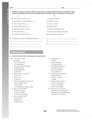88
Name___________________________________________________________________________ Date__________________________
Copyright © 2008 by Pearson Education, Inc.
Permission granted to reproduce for classroom use.
TESTFORUNITS1–3
J. Match each clause in column A with the correct clause in column B. Write the letter. (1 point) Then write
sentences using the past continuous and simple past forms of the verbs in parentheses. (2 points each)
A B
Ex: I (break) my arm when d . a. he (jog) in the park.
1. She (have) a car accident while . b. it (start) to snow.
2. My car (stop) while . c. she (see) a shark.
3. He (hurt) his foot while . d. I (play) football.
4. She (swim) in the sea when . e. she (drive) home from work.
5. They (ski) when . f. I (drive) on the highway last night.
6. I (talk) on the phone when . g. I (see) a spider on the wall.
Ex: I broke my arm when I was playing football. 4.
1. 5.
2. 6.
3.
Communication
K. Circle the letters of the correct answers. (1 point each)
Ex: You were awesome!
a. Thanks.
b. I can believe that.
c. Congratulations.
1. I’m sure I’ll get into Juilliard.
a. Nothing much.
b. Keep dreaming.
c. I’m bored.
2. Did you clean your room?
a. Yes, I was.
b. Yes, it is.
c. Yes, I did.
3. What did you think of the movie?
a. It was really boring.
b. Fine, thanks.
c. I’m keeping my ﬁngers crossed.
4. Hey, are you all right?
a. Never say never.
b. Yes, I’m horrible.
c. No, I’m not. I’m upset.
5. Can you wait for me?
a. No problem.
b. Way to go!
c. There you are.
6. I passed the test!
a. Awful!
b. Take your time!
c. Congratulations!
7. Why didn’t you call me?
a. I didn’t have time.
b. Of course I didn’t.
c. I’m calling 911.
8. I’ll never get into Juilliard.
a. Keep dreaming.
b. Never say never.
c. I wish.
9. Did you enjoy the show?
a. Yes, it was fantastic.
b. Yes, it was terrible.
c. Yes, it was dreadful.
10. Why are you so nervous?
a. Because I love watching TV.
b. Because I have a big test today.
c. Because I love dancing.
 