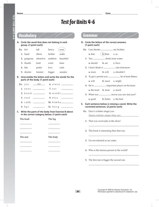 90
TESTFORUNITS4–6
Name___________________________________________________________________________ Date__________________________
Test forUnits 4–6
Copyright © 2008 by Pearson Education, Inc.
Permission granted to reproduce for classroom use.
Vocabulary
A. Circle the word that does not belong in each
group. (1 point each)
Ex: hot tall heavy nose
1. hand elbow farther ankle
2. gorgeous attractive audition beautiful
3. thumb fault wrist knee
4. like prefer love rude
5. shorter funnier bigger sneaker
B. Unscramble the letters and write the words for the
parts of the body. (1 point each)
Ex: y e e eye 6. s t w i a
1. e n o s 7. e o t
2. k e n a l 8. w o e b l
3. t o o f 9. e f c a
4. c a b k 10. h t m b u
5. h p i 11. f n i r g
C. Write the parts of the body from Exercise B above
in the correct category below. (1 point each)
The head The leg
The arm The body
Grammar
D. Circle the letters of the correct answers.
(1 point each)
Ex: I am shorter my brother.
a. that b. than c. as
1. You drink more water.
a. should b. are c. have
2. I don’t think it rain tomorrow.
a. must b. will c. shouldn’t
3. To get a permit you be at least ﬁfteen.
a. will b. must c. might
4. He is important player on his team.
a. the most b. more c. much
5. What was movie you saw last year?
a. good b. better c. the best
E. Each sentence below is missing a word. Write the
corrected sentences. (2 points each)
Ex: Dave’s a better singer you.
Dave’s a better singer than you.
1. That was worst joke in the show!
2. This book is interesting than that one.
3. I’m not talented as my sister.
4. Who is the famous person in the world?
5. The ﬁrst one is bigger the second one.
 