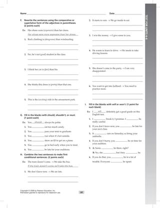 Name___________________________________________________________________________ Date__________________________
91
TESTFORUNITS4–6
Copyright © 2008 by Pearson Education, Inc.
Permission granted to reproduce for classroom use.
F. Rewrite the sentences using the comparative or
superlative form of the adjectives in parentheses.
(2 points each)
Ex: Her shoes were (expensive) than her dress.
Her shoes were more expensive than her dress.
1. Rock climbing is (dangerous) than windsurﬁng.
2. No, he’s not (good) student in the class.
3. I think her car is (fast) than his.
4. She thinks this dress is (pretty) than that one.
5. This is the (exciting) ride in the amusement park.
G. Fill in the blanks with should, shouldn’t, or must.
(1 point each)
Ex: You should always be polite.
1. You eat too much candy.
2. You pass your tests to graduate.
3. You run when it’s hot outside.
4. You show an ID to get on a plane.
5. You go to bed early when you’re tired.
6. You be late for your auditions.
H. Combine the two sentences to make ﬁrst
conditional sentences. (2 points each)
Ex: The train doesn’t come. → We take the bus.
If the train doesn’t come, we’ll take the bus.
1. We don’t leave now. → We are late.
2. It starts to rain. → We go inside to eat.
3. I win the money. → I give some to you.
4. He wants to learn to drive. → He needs to take
driving lessons.
5. She doesn’t come to the party. → I am very
disappointed.
6. You want to get into Juilliard. → You need to
practice more.
I. Fill in the blanks with will or won’t. (1 point for
each blank)
Ex: I will deﬁnitely get a good grade on this
English test.
1. I break it, I promise. I be
really careful.
2. If you don’t leave now, you be late for
your next class.
3. It rain on Saturday, so bring your
umbrella.
4. If you don’t hurry, you be on time for
your audition.
5. A: Sonia be there, right?
B: No, she , but Amy be.
6. If you do that, you be in a lot of
trouble. Everyone be upset.
 
