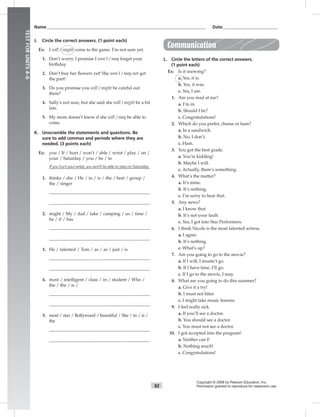 Name___________________________________________________________________________ Date__________________________
92
TESTFORUNITS4–6
Copyright © 2008 by Pearson Education, Inc.
Permission granted to reproduce for classroom use.
J. Circle the correct answers. (1 point each)
Ex: I will / might come to the game. I’m not sure yet.
1. Don’t worry. I promise I won’t / may forget your
birthday.
2. Don’t buy her ﬂowers yet! She won’t / may not get
the part!
3. Do you promise you will / might be careful out
there?
4. Sally’s not sure, but she said she will / might be a bit
late.
5. My mom doesn’t know if she will / may be able to
come.
K. Unscramble the statements and questions. Be
sure to add commas and periods where they are
needed. (3 points each)
Ex: you / If / hurt / won’t / able / wrist / play / on /
your / Saturday / you / be / to
Ifyouhurtyourwrist,youwon’tbeabletoplayonSaturday.
1. thinks / she / He / in / is / the / best / group /
the / singer
2. might / My / dad / take / camping / us / time /
he / if / has
3. He / talented / Tom / as / as / just / is
4. most / intelligent / class / in / student / Who /
the / the / is /
5. most / star / Bollywood / beautiful / She / in / is /
the
Communication
L. Circle the letters of the correct answers.
(1 point each)
Ex: Is it snowing?
a. Yes, it is.
b. Yes, it was.
c. Yes, I am.
1. Are you mad at me?
a. I’m in.
b. Should I be?
c. Congratulations!
2. Which do you prefer, cheese or ham?
a. In a sandwich.
b. No, I don’t.
c. Ham.
3. You got the best grade.
a. You’re kidding!
b. Maybe I will.
c. Actually, there’s something.
4. What’s the matter?
a. It’s mine.
b. It’s nothing.
c. I’m sorry to hear that.
5. Any news?
a. I know that.
b. It’s not your fault.
c. Yes, I got into Star Performers.
6. I think Nicole is the most talented actress.
a. I agree.
b. It’s nothing.
c. What’s up?
7. Are you going to go to the movie?
a. If I will, I mustn’t go.
b. If I have time, I’ll go.
c. If I go to the movie, I may.
8. What are you going to do this summer?
a. Give it a try!
b. I must not litter.
c. I might take music lessons.
9. I feel really sick.
a. If you’ll see a doctor.
b. You should see a doctor.
c. You must not see a doctor.
10. I got accepted into the program!
a. Neither can I!
b. Nothing much!
c. Congratulations!
 