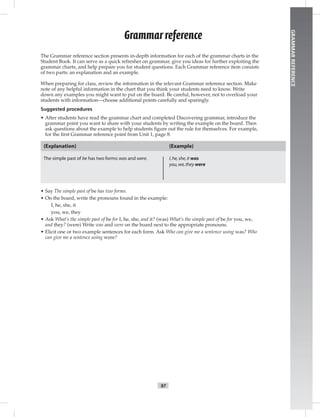 97
GRAMMARREFERENCE
The Grammar reference section presents in-depth information for each of the grammar charts in the
Student Book. It can serve as a quick refresher on grammar, give you ideas for further exploiting the
grammar charts, and help prepare you for student questions. Each Grammar reference item consists
of two parts: an explanation and an example.
When preparing for class, review the information in the relevant Grammar reference section. Make
note of any helpful information in the chart that you think your students need to know. Write
down any examples you might want to put on the board. Be careful, however, not to overload your
students with information—choose additional points carefully and sparingly.
Suggested procedures
• After students have read the grammar chart and completed Discovering grammar, introduce the
grammar point you want to share with your students by writing the example on the board. Then
ask questions about the example to help students ﬁgure out the rule for themselves. For example,
for the ﬁrst Grammar reference point from Unit 1, page 8:
(Explanation)
The simple past of be has two forms:was and were.
(Example)
I,he,she,it was
you,we,they were
• Say The simple past of be has two forms.
• On the board, write the pronouns found in the example:
I, he, she, it
you, we, they
• Ask What’s the simple past of be for I, he, she, and it? (was) What’s the simple past of be for you, we,
and they? (were) Write was and were on the board next to the appropriate pronouns.
• Elicit one or two example sentences for each form. Ask Who can give me a sentence using was? Who
can give me a sentence using were?
Grammarreference
 