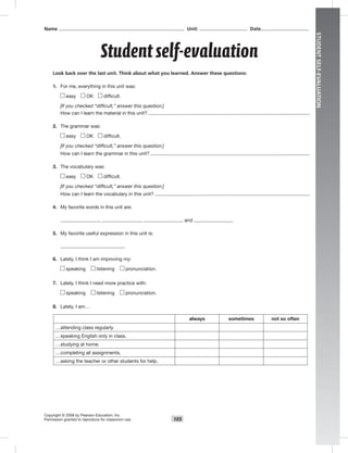 105
STUDENTSELF-EVALUATION
Student self-evaluation
Copyright © 2008 by Pearson Education, Inc.
Permission granted to reproduce for classroom use.
Name Unit: Date
Look back over the last unit. Think about what you learned. Answer these questions:
1. For me, everything in this unit was:
easy OK difﬁcult.
[If you checked “difficult,” answer this question:]
How can I learn the material in this unit?
2. The grammar was:
easy OK difﬁcult.
[If you checked “difficult,” answer this question:]
How can I learn the grammar in this unit?
3. The vocabulary was:
easy OK difﬁcult.
[If you checked “difficult,” answer this question:]
How can I learn the vocabulary in this unit?
4. My favorite words in this unit are:
, , , and .
5. My favorite useful expression in this unit is:
6. Lately, I think I am improving my:
speaking listening pronunciation.
7. Lately, I think I need more practice with:
speaking listening pronunciation.
8. Lately, I am…
always sometimes not so often
…attending class regularly.
…speaking English only in class.
…studying at home.
…completing all assignments.
…asking the teacher or other students for help.
 