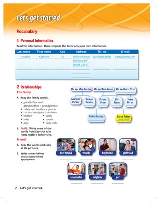 Mr. and Mrs. Evans Mr. and Mrs. PotterMr. and Mrs. Dursley
Dudley Dursley Harry Potter
Marjorie
Dursley
Vernon
Dursley
Petunia
Evans
Lily
Evans
James
Potter
only child
Vocabulary
1 Personal information
Read the information. Then complete the form with your own information.
Last name First name Age Address Tel. no. E-mail
Hudson Kathleen 13 61 Park Avenue (212) 555-3586 kat123@mail.com
New York, NY
10303 U.S.A.
2 Relationships
The family
A. Read the family words.
• grandfather and
grandmother = grandparents
• father and mother = parents
• son and daughter = children
• brother • uncle
• sister • cousin
• aunt • only child
B. PAIRS. Write some of the
words from Exercise A in
Harry Potter’s family tree.
Friends
A. Read the words and look
at the pictures.
B. Write names below
the pictures where
appropriate.
classmates neighbor pet
girlfriendboyfriendbest friend friends
2 Let’s get started.
 