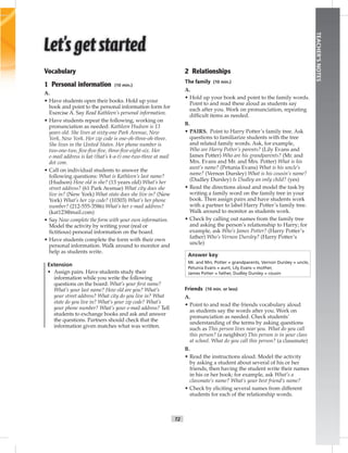 T2
TEACHER’SNOTES
Vocabulary
1 Personal information (10 min.)
A.
• Have students open their books. Hold up your
book and point to the personal information form for
Exercise A. Say Read Kathleen’s personal information.
• Have students repeat the following, working on
pronunciation as needed: Kathleen Hudson is 13
years old. She lives at sixty-one Park Avenue, New
York, New York. Her zip code is one-oh-three-oh-three.
She lives in the United States. Her phone number is
two-one-two, ﬁve-ﬁve-ﬁve, three-ﬁve-eight-six. Her
e-mail address is kat (that’s k-a-t) one-two-three at mail
dot com.
• Call on individual students to answer the
following questions: What is Kathleen’s last name?
(Hudson) How old is she? (13 years old) What’s her
street address? (61 Park Avenue) What city does she
live in? (New York) What state does she live in? (New
York) What’s her zip code? (10303) What’s her phone
number? (212-555-3586) What’s her e-mail address?
(kat123@mail.com)
• Say Now complete the form with your own information.
Model the activity by writing your (real or
ﬁctitious) personal information on the board.
• Have students complete the form with their own
personal information. Walk around to monitor and
help as students write.
Extension
• Assign pairs. Have students study their
information while you write the following
questions on the board: What’s your ﬁrst name?
What’s your last name? How old are you? What’s
your street address? What city do you live in? What
state do you live in? What’s your zip code? What’s
your phone number? What’s your e-mail address? Tell
students to exchange books and ask and answer
the questions. Partners should check that the
information given matches what was written.
2 Relationships
The family (10 min.)
A.
• Hold up your book and point to the family words.
Point to and read these aloud as students say
each after you. Work on pronunciation, repeating
difﬁcult items as needed.
B.
• PAIRS. Point to Harry Potter’s family tree. Ask
questions to familiarize students with the tree
and related family words. Ask, for example,
Who are Harry Potter’s parents? (Lily Evans and
James Potter) Who are his grandparents? (Mr. and
Mrs. Evans and Mr. and Mrs. Potter) What is his
aunt’s name? (Petunia Evans) What is his uncle’s
name? (Vernon Dursley) What is his cousin’s name?
(Dudley Dursley) Is Dudley an only child? (yes)
• Read the directions aloud and model the task by
writing a family word on the family tree in your
book. Then assign pairs and have students work
with a partner to label Harry Potter’s family tree.
Walk around to monitor as students work.
• Check by calling out names from the family tree
and asking the person’s relationship to Harry; for
example, ask Who’s James Potter? (Harry Potter’s
father) Who’s Vernon Dursley? (Harry Potter’s
uncle)
Answer key
Mr. and Mrs. Potter = grandparents, Vernon Dursley = uncle,
Petunia Evans = aunt, Lily Evans = mother,
James Potter = father, Dudley Dursley = cousin
Friends (10 min. or less)
A.
• Point to and read the friends vocabulary aloud
as students say the words after you. Work on
pronunciation as needed. Check students’
understanding of the terms by asking questions
such as This person lives near you. What do you call
this person? (a neighbor) This person is in your class
at school. What do you call this person? (a classmate)
B.
• Read the instructions aloud. Model the activity
by asking a student about several of his or her
friends, then having the student write their names
in his or her book; for example, ask What’s a
classmate’s name? What’s your best friend’s name?
• Check by eliciting several names from different
students for each of the relationship words.
 