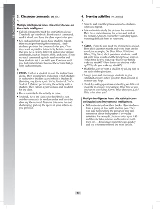 T3
TEACHER’SNOTES
4. Everyday activities (15–20 min.)
A.
• Point to and read the phrases aloud as students
listen and repeat.
• Ask students to study the pictures for a minute.
Then have students cover the words and look at
the pictures. Quickly chorus the vocabulary again,
repeating difﬁcult items as necessary.
B.
• PAIRS. Point to and read the instructions aloud.
Then elicit question words and write them on the
board; for example, Do, Does, When, What time,
Where, Why. Next, elicit questions students could
ask with these words and the ﬁrst phrase, wake up.
(What time do you wake up? Does your family
wake up at 6:00? When does your mother wake
up? Why do you wake up at 6:00?)
• Model the activity with a student by asking him or
her each of the questions.
• Assign pairs and encourage students to give
extended answers when possible. Walk around to
monitor and help.
• Check by asking questions and calling on different
students to answer; for example, What time do you
wake up on school days, Karen? What about you, Luis?
Mika, what about you?
Multiple intelligences focus: this activity focuses
on linguistic and interpersonal intelligences.
• Tell students to close their books. Have students
form a group of four with another pair. They
will take turns telling the group all they can
remember about their partner’s everyday
activities; for example, Suzanne wakes up at 6:45
and then she takes a shower and brushes her teeth.
Then she . . . Encourage students to go quickly
and see who remembered the most details.
3. Classroom commands (10 min.)
A.
Multiple intelligences focus: this activity focuses on
kinesthetic intelligence.
• Call on a student to read the instructions aloud.
Then hold up your book. Point to each command,
read it aloud, and have the class repeat after you.
• Say each command again, have students repeat,
then model performing the command. Have
students perform the command after you. (You
may want to practice this activity before class so
that you have clearly different gestures for similar
commands, such as imagine, think, and guess.) Then
say each command again in random order and
have students act it out with you. Continue until
you feel students have learned the actions that go
with each command.
B.
• PAIRS. Call on a student to read the instructions
aloud. Then assign pairs, indicating which student
in each pair is Student A and which is Student B.
(Pointing, say You’re a pair. You’re Student A. You’re
Student B.) Model performing the activity with a
student. Then call on a pair to stand and model it
for the class.
• Have students do the activity in pairs.
• To check, have the class close their books. Act
out the commands in random order and have the
class say them aloud. To make this more fun and
challenging, pick up the speed of your actions as
you proceed.
 