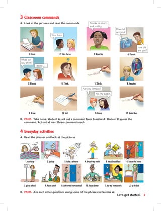 3 Classroom commands
A. Look at the pictures and read the commands.
6. leave the house5. have breakfast4. brush my teeth3. take a shower2. get up1. wake up
B. PAIRS. Take turns. Student A, act out a command from Exercise A. Student B, guess the
command. Act out at least three commands each.
4 Everyday activities
A. Read the phrases and look at the pictures.
12. Underline.
7. Circle.
10. List.9. Draw.
6. Think. 8. Imagine.
3. Describe.
5. Discuss.
1. Cover.
What do
you think?
I think . . .
11. Guess.
Are you famous?
No. Try again.
2. Take turns.
Your turn.
4. Repeat.
How old
are you?
How old
are you?
B. PAIRS. Ask each other questions using some of the phrases in Exercise A.
12. go to bed11. do my homework10. have dinner9. get home from school7. go to school 8. have lunch
Brooke is short
and pretty.
3Let’s get started.
 