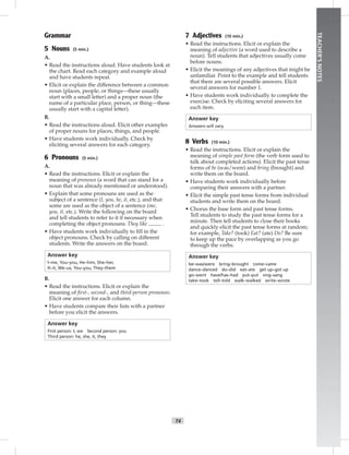 T4
TEACHER’SNOTES
Grammar
5 Nouns (5 min.)
A.
• Read the instructions aloud. Have students look at
the chart. Read each category and example aloud
and have students repeat.
• Elicit or explain the difference between a common
noun (places, people, or things—these usually
start with a small letter) and a proper noun (the
name of a particular place, person, or thing—these
usually start with a capital letter).
B.
• Read the instructions aloud. Elicit other examples
of proper nouns for places, things, and people.
• Have students work individually. Check by
eliciting several answers for each category.
6 Pronouns (5 min.)
A.
• Read the instructions. Elicit or explain the
meaning of pronoun (a word that can stand for a
noun that was already mentioned or understood).
• Explain that some pronouns are used as the
subject of a sentence (I, you, he, it, etc.), and that
some are used as the object of a sentence (me,
you, it, etc.). Write the following on the board
and tell students to refer to it if necessary when
completing the object pronouns: They like .
• Have students work individually to ﬁll in the
object pronouns. Check by calling on different
students. Write the answers on the board.
Answer key
I–me, You–you, He–him, She–her,
It–it, We–us, You–you, They–them
B.
• Read the instructions. Elicit or explain the
meaning of ﬁrst-, second-, and third-person pronouns.
Elicit one answer for each column.
• Have students compare their lists with a partner
before you elicit the answers.
Answer key
First person: I, we Second person: you
Third person: he, she, it, they
7 Adjectives (10 min.)
• Read the instructions. Elicit or explain the
meaning of adjective (a word used to describe a
noun). Tell students that adjectives usually come
before nouns.
• Elicit the meanings of any adjectives that might be
unfamiliar. Point to the example and tell students
that there are several possible answers. Elicit
several answers for number 1.
• Have students work individually to complete the
exercise. Check by eliciting several answers for
each item.
Answer key
Answers will vary.
8 Verbs (10 min.)
• Read the instructions. Elicit or explain the
meaning of simple past form (the verb form used to
talk about completed actions). Elicit the past tense
forms of be (was/were) and bring (brought) and
write them on the board.
• Have students work individually before
comparing their answers with a partner.
• Elicit the simple past tense forms from individual
students and write them on the board.
• Chorus the base form and past tense forms.
Tell students to study the past tense forms for a
minute. Then tell students to close their books
and quickly elicit the past tense forms at random;
for example, Take? (took) Eat? (ate) Do? Be sure
to keep up the pace by overlapping as you go
through the verbs.
Answer key
be–was/were bring–brought come–came
dance–danced do–did eat–ate get up–got up
go–went have/has–had put–put sing–sang
take–took tell–told walk–walked write–wrote
 