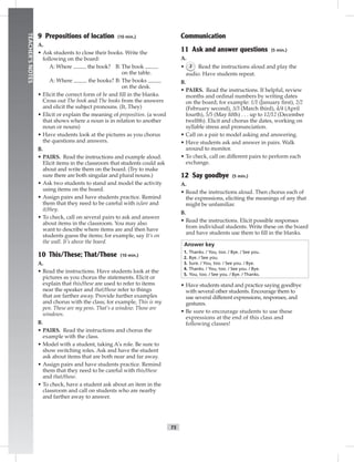 T5
TEACHER’SNOTES
9 Prepositions of location (10 min.)
A.
• Ask students to close their books. Write the
following on the board:
A: Where the book? B: The book
on the table.
A: Where the books? B: The books
on the desk.
• Elicit the correct form of be and ﬁll in the blanks.
Cross out The book and The books from the answers
and elicit the subject pronouns. (It, They)
• Elicit or explain the meaning of preposition. (a word
that shows where a noun is in relation to another
noun or nouns)
• Have students look at the pictures as you chorus
the questions and answers.
B.
• PAIRS. Read the instructions and example aloud.
Elicit items in the classroom that students could ask
about and write them on the board. (Try to make
sure there are both singular and plural nouns.)
• Ask two students to stand and model the activity
using items on the board.
• Assign pairs and have students practice. Remind
them that they need to be careful with is/are and
it/they.
• To check, call on several pairs to ask and answer
about items in the classroom. You may also
want to describe where items are and then have
students guess the items; for example, say It’s on
the wall. It’s above the board.
10 This/These; That/Those (10 min.)
A.
• Read the instructions. Have students look at the
pictures as you chorus the statements. Elicit or
explain that this/these are used to refer to items
near the speaker and that/those refer to things
that are farther away. Provide further examples
and chorus with the class; for example, This is my
pen. These are my pens. That’s a window. Those are
windows.
B.
• PAIRS. Read the instructions and chorus the
example with the class.
• Model with a student, taking A’s role. Be sure to
show switching roles. Ask and have the student
ask about items that are both near and far away.
• Assign pairs and have students practice. Remind
them that they need to be careful with this/these
and that/those.
• To check, have a student ask about an item in the
classroom and call on students who are nearby
and farther away to answer.
Communication
11 Ask and answer questions (5 min.)
A.
• 2 Read the instructions aloud and play the
audio. Have students repeat.
B.
• PAIRS. Read the instructions. If helpful, review
months and ordinal numbers by writing dates
on the board; for example: 1/1 (January ﬁrst), 2/2
(February second), 3/3 (March third), 4/4 (April
fourth), 5/5 (May ﬁfth) . . . up to 12/12 (December
twelfth). Elicit and chorus the dates, working on
syllable stress and pronunciation.
• Call on a pair to model asking and answering.
• Have students ask and answer in pairs. Walk
around to monitor.
• To check, call on different pairs to perform each
exchange.
12 Say goodbye (5 min.)
A.
• Read the instructions aloud. Then chorus each of
the expressions, eliciting the meanings of any that
might be unfamiliar.
B.
• Read the instructions. Elicit possible responses
from individual students. Write these on the board
and have students use them to ﬁll in the blanks.
Answer key
1. Thanks. / You, too. / Bye. / See you.
2. Bye. / See you.
3. Sure. / You, too. / See you. / Bye.
4. Thanks. / You, too. / See you. / Bye.
5. You, too. / See you. / Bye. / Thanks.
• Have students stand and practice saying goodbye
with several other students. Encourage them to
use several different expressions, responses, and
gestures.
• Be sure to encourage students to use these
expressions at the end of this class and
following classes!
 