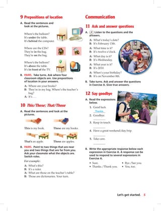 9 Prepositions of location
A. Read the sentences and
look at the pictures.
Where’s the balloon?
It’s under the table.
It’s behind the computer.
Where are the CDs?
They’re in the bag.
They’re on the bag.
Where’s the balloon?
It’s above the table.
It’s in front of the TV.
B. PAIRS. Take turns. Ask where four
classroom objects are. Use prepositions
of location in your answers.
A: Where are your books?
B: They’re in my bag. Where’s the teacher’s
bag?
A: It’s . . .
10 This/These; That/Those
A. Read the sentences and look at the
pictures.
This is my book. These are my books.
That’s an apple. Those are apples.
B. PAIRS. Point to two things that are near
you and two things that are far from you.
Ask your classmate what the objects are.
Switch roles.
For example:
A: What’s this?
B: It’s a ruler.
A: What are those on the teacher’s table?
B: Those are dictionaries. Your turn.
Communication
11 Ask and answer questions
A. 2 Listen to the questions and the
answers.
A: What’s today’s date?
B: It’s February 13th.
A: What time is it?
B: It’s twelve o’clock.
A: What day is it?
B: It’s Wednesday.
A: What year is it?
B: It’s 2010.
A: When’s your birthday?
B: It’s on November 8th.
B. Take turns. Ask and answer the questions
in Exercise A. Give true answers.
12 Say goodbye
A. Read the expressions
below.
1. Good luck.
Thanks.
2. Goodbye.
3. Keep in touch.
4. Have a great weekend/day/trip.
5. Take care.
B. Write the appropriate response below each
expression in Exercise A. A response can be
used to respond to several expressions in
Exercise A.
• Sure. • Bye./See you.
• Thanks./Thank you. • You, too.
5Let’s get started.
 
