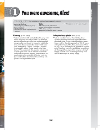 T6
TEACHER’SNOTES
Warm-up (5 min. or less)
• Ask students to watch carefully. Say I’m going to do
several things and then ask you what I did. Perform
a series of familiar activities that can be described
using regular past forms; for example, walk to the
door, open the door, close the door, walk to your
desk, and pick up a pencil. Pause for a moment
between each action. On the board, write What
did I do? Ask students if this question is in present
or past. (past) Then call on different students to
describe what you did, helping students with the
simple past verbs as needed. Write the verbs on
the board. Tell the class that in this unit they will
practice talking about the past.
Using the large photo (5 min. or less)
• Call on a student to read the unit title aloud.
Elicit the meaning of awesome. (great) Have the
class look at the picture. Ask questions to create a
framework for the dialogue, such as Who do you see
in the picture? (Lori, Alex, Paul, and Diane) Where
are they? (in an auditorium; on stage) What are they
doing? (smiling; Lori, Alex, and Diane are walking
off the stage.) How do you think everyone is feeling?
(happy, excited) Have students guess why Paul
and the kids might be feeling happy.
Learning strategy
• Learn irregular past forms in groups
Pronunciation
• Intonation in Yes/No and information
questions
Skills
• Read for speciﬁc information
• Listen to discriminate information
• Talk about a party
• Interview a classmate about a reading
• Write a summary for a teen magazine
Learning goals The following are additional learning goals in this unit:
 
