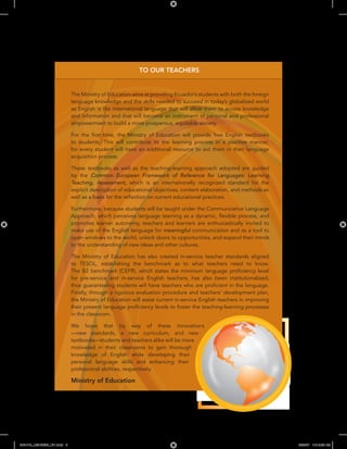 006-013_LB2-SB2B_U01.indd 6 3/28/07 10:15:26 AM
TO OUR TEACHERS
e
The Ministry of Education aims at providing Ecuador’s students with both the foreign
language knowledge and the skills needed to succeed in today’s globalized world
as English is the international language that will allow them to access knowledge
and information and that will become an instrument of personal and professional
empowerment to build a more prosperous, equitable society.
rst time, the Ministry of Education will provid free English textbooks
to students. This will contribute to the learning process in a positive manner,
for every student will have an additional resource to aid them in their language
acquisition process.
These textbooks as well as the teaching-learning approach adopted are guided
by the Common European Framework of Reference for Languages: Learning,
Teaching, Assessment, which is an internationally recognized standard for the
explicit description of educational objectives, content elaboration, and methods as
ection on current educational practices.
Furthermore, because students will be taught under the Communicative Language
exible process, and
promotes learner autonomy, teachers and learners are enthusiastically invited to
make use of the English language for meaningful communication and as a tool to
open windows to the world, unlock doors to opportunities, and expand their minds
to the understanding of new ideas and other cultures.
The Ministry of Education has also created in-service teacher standards aligned
to TESOL, establishing the benchmark as to what teachers need to know.
ciency level
for pre-service and in-service English teachers, has also been institutionalized,
cient in the language.
Finally, through a rigorous evaluation procedure and teachers’ development plan,
the Ministry of Education will assist current in-service English teachers in improving
ciency levels to foster the teaching-learning processes
in the classroom.
We hope that by way of these innovations
—new standards, a new curriculum, and new
textbooks—students and teachers alike will be more
motivated in their classrooms to gain thorough
knowledge of English while developing their
personal language skills and enhancing their
professional abilities, respectively.
Ministry of Education
 