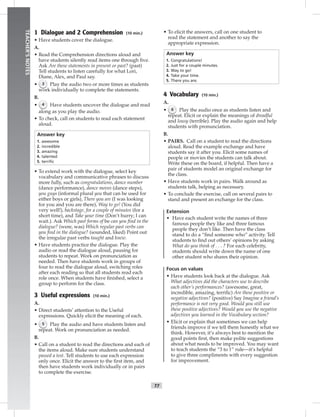 T7
TEACHER’SNOTES
1 Dialogue and 2 Comprehension (10 min.)
• Have students cover the dialogue.
A.
• Read the Comprehension directions aloud and
have students silently read items one through ﬁve.
Ask Are these statements in present or past? (past)
Tell students to listen carefully for what Lori,
Diane, Alex, and Paul say.
• 3 Play the audio two or more times as students
work individually to complete the statements.
B.
• 4 Have students uncover the dialogue and read
along as you play the audio.
• To check, call on students to read each statement
aloud.
Answer key
1. awesome
2. incredible
3. amazing
4. talented
5. terriﬁc
• To extend work with the dialogue, select key
vocabulary and communicative phrases to discuss
more fully, such as congratulations, dance number
(dance performance), dance moves (dance steps),
you guys (informal plural you that can be used for
either boys or girls), There you are (I was looking
for you and you are there), Way to go! (You did
very well!), backstage, for a couple of minutes (for a
short time), and Take your time (Don’t hurry; I can
wait.). Ask Which past forms of be can you ﬁnd in the
dialogue? (were, was) Which regular past verbs can
you ﬁnd in the dialogue? (sounded, liked) Point out
the irregular past verbs taught and knew.
• Have students practice the dialogue. Play the
audio or read the dialogue aloud, pausing for
students to repeat. Work on pronunciation as
needed. Then have students work in groups of
four to read the dialogue aloud, switching roles
after each reading so that all students read each
role once. When students have ﬁnished, select a
group to perform for the class.
3 Useful expressions (10 min.)
A.
• Direct students’ attention to the Useful
expressions. Quickly elicit the meaning of each.
• 5 Play the audio and have students listen and
repeat. Work on pronunciation as needed.
B.
• Call on a student to read the directions and each of
the items aloud. Make sure students understand
passed a test. Tell students to use each expression
only once. Elicit the answer to the ﬁrst item, and
then have students work individually or in pairs
to complete the exercise.
• To elicit the answers, call on one student to
read the statement and another to say the
appropriate expression.
Answer key
1. Congratulations!
2. Just for a couple minutes.
3. Way to go!
4. Take your time.
5. There you are.
4 Vocabulary (10 min.)
A.
• 6 Play the audio once as students listen and
repeat. Elicit or explain the meanings of dreadful
and lousy (terrible). Play the audio again and help
students with pronunciation.
B.
• PAIRS. Call on a student to read the directions
aloud. Read the example exchange and have
students say it after you. Elicit some names of
people or movies the students can talk about.
Write these on the board, if helpful. Then have a
pair of students model an original exchange for
the class.
• Have students work in pairs. Walk around as
students talk, helping as necessary.
• To conclude the exercise, call on several pairs to
stand and present an exchange for the class.
Extension
• Have each student write the names of three
famous people they like and three famous
people they don’t like. Then have the class
stand to do a “ﬁnd someone who” activity. Tell
students to ﬁnd out others’ opinions by asking
What do you think of . . . ? For each celebrity,
students should write down the name of one
other student who shares their opinion.
Focus on values
• Have students look back at the dialogue. Ask
What adjectives did the characters use to describe
each other’s performances? (awesome, great,
incredible, amazing, terriﬁc) Are these positive or
negative adjectives? (positive) Say Imagine a friend’s
performance is not very good. Would you still use
these positive adjectives? Would you use the negative
adjectives you learned in the Vocabulary section?
• Elicit or explain that sometimes we can help
friends improve if we tell them honestly what we
think. However, it’s always best to mention the
good points ﬁrst, then make polite suggestions
about what needs to be improved. You may want
to teach students the “3 to 1” rule—it’s helpful
to give three compliments with every suggestion
for improvement.
 