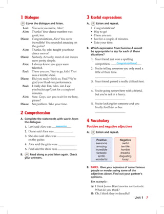 1 Dialogue
3 Cover the dialogue and listen.
Lori: You were awesome, Alex!
Alex: Thanks! Your dance number was
great, too.
Diane: Congratulations, Alex! You were
incredible! You sounded amazing on
the guitar!
Alex: Thanks. So, who taught you those
dance moves?
Diane: Nobody. Actually, most of our moves
were pretty simple.
Alex: I always knew you guys were
talented.
Paul: There you are. Way to go, kids! That
was a terriﬁc show.
Diane: Did you really think so, Paul? We’re
glad you liked our performance.
Paul: I really did. Um, Alex, can I see
you backstage? Just for a couple of
minutes.
Alex: Sure. Guys, can you wait for me here,
please?
Diane: No problem. Take your time.
2 Comprehension
A. Complete the statements with words from
the dialogue.
1. Lori said Alex was awesome .
2. Diane said Alex was .
3. She also said Alex was
on the guitar.
4. Alex said the girls were .
5. Paul said the show was .
B. 4 Read along as you listen again. Check
your answers.
3 Useful expressions
A. 5 Listen and repeat.
• Congratulations!
• Way to go!
• There you are.
• Just for a couple of minutes.
• Take your time.
B. Which expression from Exercise A would
be appropriate to say for each of these
situations?
1. Your friend just won a spelling
competition. Congratulations!
2. You’re telling someone you only need a
little of their time.
3. Your friend passed a really difﬁcult test.
4. You’re going somewhere with a friend,
but you’re not in a hurry.
5. You’re looking for someone and you
ﬁnally ﬁnd him or her.
4 Vocabulary
Positive and negative adjectives
A. 6 Listen and repeat.
Positive
awesome
amazing
incredible
fantastic
terriﬁc
wonderful
Negative
awful
terrible
horrible
dreadful
disgusting
lousy
B. PAIRS. Give your opinions of some famous
people or movies using some of the
adjectives above. Find out your partner’s
opinions.
For example:
A: I think James Bond movies are fantastic.
What do you think?
B: Oh, I think they’re dreadful!
7Unit 1
 