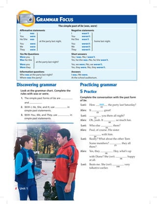 Discovering grammar
Look at the grammar chart. Complete the
rules with was or were.
1. The simple past forms of be are
and .
2. With I, He, She, and It, use in
simple past statements.
3. With You, We, and They, use in
simple past statements.
GRAMMAR FOCUS
The simple past of be (was, were)
Afﬁrmative statements Negative statements
I was I wasn’t
You were You weren’t
He/She was
at the party last night.
He/She wasn’t
home last night.
You were You weren’t
We were We weren’t
They were They weren’t
Yes/No Questions Short answers
Were you Yes, I was./No, I wasn’t.
Was he/she
at the party last night?
Yes, he/she was./No, he/she wasn’t.
Were you Yes, we were./No, we weren’t.
Were they Yes, they were./No, they weren’t.
Information questions Answers
Who was at the party last night? I was./We were.
Where was the party? At the school auditorium.
Practicing grammar
5 Practice
Complete the conversation with the past form
of be.
Lori: How was
(1)
the party last Saturday?
Alex: It
(2)
great!
Lori:
(3)
you there all night?
Alex: Oh, yeah. It
(4)
so much fun.
Lori: Who else
(5)
there?
Alex: Paul, of course. His sister
(6)
with him.
Lori: Really? What about the other Teen
Scene members?
(7)
they all
there?
Alex: Yes, they
(8)
. Hey, what’s up
with Diane? She (not)
(9)
happy
at all.
Lori: Beats me. She (not)
(10)
very
talkative earlier.
8 Unit 1
 