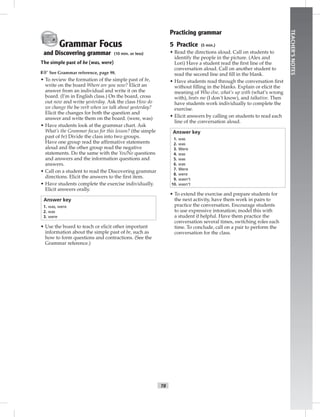 T8
TEACHER’SNOTES
Grammar Focus
and Discovering grammar (10 min. or less)
The simple past of be (was, were)
☞See Grammar reference, page 98.
• To review the formation of the simple past of be,
write on the board Where are you now? Elicit an
answer from an individual and write it on the
board. (I’m in English class.) On the board, cross
out now and write yesterday. Ask the class How do
we change the be verb when we talk about yesterday?
Elicit the changes for both the question and
answer and write them on the board. (were, was)
• Have students look at the grammar chart. Ask
What’s the Grammar focus for this lesson? (the simple
past of be) Divide the class into two groups.
Have one group read the afﬁrmative statements
aloud and the other group read the negative
statements. Do the same with the Yes/No questions
and answers and the information questions and
answers.
• Call on a student to read the Discovering grammar
directions. Elicit the answers to the ﬁrst item.
• Have students complete the exercise individually.
Elicit answers orally.
Answer key
1. was, were
2. was
3. were
• Use the board to teach or elicit other important
information about the simple past of be, such as
how to form questions and contractions. (See the
Grammar reference.)
Practicing grammar
5 Practice (5 min.)
• Read the directions aloud. Call on students to
identify the people in the picture. (Alex and
Lori) Have a student read the ﬁrst line of the
conversation aloud. Call on another student to
read the second line and ﬁll in the blank.
• Have students read through the conversation ﬁrst
without ﬁlling in the blanks. Explain or elicit the
meaning of Who else, what’s up with (what’s wrong
with), beats me (I don’t know), and talkative. Then
have students work individually to complete the
exercise.
• Elicit answers by calling on students to read each
line of the conversation aloud.
Answer key
1. was
2. was
3. Were
4. was
5. was
6. was
7. Were
8. were
9. wasn’t
10. wasn’t
• To extend the exercise and prepare students for
the next activity, have them work in pairs to
practice the conversation. Encourage students
to use expressive intonation; model this with
a student if helpful. Have them practice the
conversation several times, switching roles each
time. To conclude, call on a pair to perform the
conversation for the class.
 