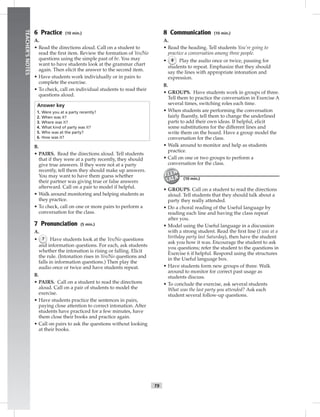 T9
TEACHER’SNOTES
6 Practice (10 min.)
A.
• Read the directions aloud. Call on a student to
read the ﬁrst item. Review the formation of Yes/No
questions using the simple past of be. You may
want to have students look at the grammar chart
again. Then elicit the answer to the second item.
• Have students work individually or in pairs to
complete the exercise.
• To check, call on individual students to read their
questions aloud.
Answer key
1. Were you at a party recently?
2. When was it?
3. Where was it?
4. What kind of party was it?
5. Who was at the party?
6. How was it?
B.
• PAIRS. Read the directions aloud. Tell students
that if they were at a party recently, they should
give true answers. If they were not at a party
recently, tell them they should make up answers.
You may want to have them guess whether
their partner was giving true or false answers
afterward. Call on a pair to model if helpful.
• Walk around monitoring and helping students as
they practice.
• To check, call on one or more pairs to perform a
conversation for the class.
7 Pronunciation (5 min.)
A.
• 7 Have students look at the Yes/No questions
and information questions. For each, ask students
whether the intonation is rising or falling. Elicit
the rule. (Intonation rises in Yes/No questions and
falls in information questions.) Then play the
audio once or twice and have students repeat.
B.
• PAIRS. Call on a student to read the directions
aloud. Call on a pair of students to model the
exercise.
• Have students practice the sentences in pairs,
paying close attention to correct intonation. After
students have practiced for a few minutes, have
them close their books and practice again.
• Call on pairs to ask the questions without looking
at their books.
8 Communication (10 min.)
A.
• Read the heading. Tell students You’re going to
practice a conversation among three people.
• 8 Play the audio once or twice, pausing for
students to repeat. Emphasize that they should
say the lines with appropriate intonation and
expression.
B.
• GROUPS. Have students work in groups of three.
Tell them to practice the conversation in Exercise A
several times, switching roles each time.
• When students are performing the conversation
fairly ﬂuently, tell them to change the underlined
parts to add their own ideas. If helpful, elicit
some substitutions for the different lines and
write them on the board. Have a group model the
conversation for the class.
• Walk around to monitor and help as students
practice.
• Call on one or two groups to perform a
conversation for the class.
(10 min.)
• GROUPS. Call on a student to read the directions
aloud. Tell students that they should talk about a
party they really attended.
• Do a choral reading of the Useful language by
reading each line and having the class repeat
after you.
• Model using the Useful language in a discussion
with a strong student. Read the ﬁrst line (I was at a
birthday party last Saturday), then have the student
ask you how it was. Encourage the student to ask
you questions; refer the student to the questions in
Exercise 6 if helpful. Respond using the structures
in the Useful language box.
• Have students form new groups of three. Walk
around to monitor for correct past usage as
students discuss.
• To conclude the exercise, ask several students
What was the last party you attended? Ask each
student several follow-up questions.
 