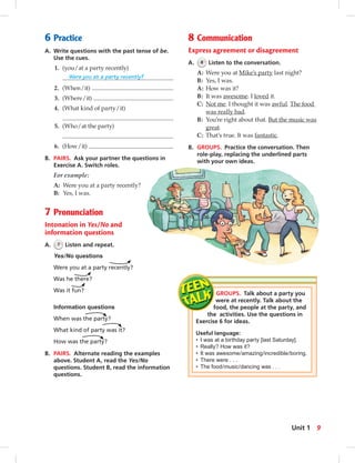 6 Practice
A. Write questions with the past tense of be.
Use the cues.
1. (you/at a party recently)
Were you at a party recently?
2. (When/it)
3. (Where/it)
4. (What kind of party/it)
5. (Who/at the party)
6. (How/it)
B. PAIRS. Ask your partner the questions in
Exercise A. Switch roles.
For example:
A: Were you at a party recently?
B: Yes, I was.
7 Pronunciation
Intonation in Yes/No and
information questions
A. 7 Listen and repeat.
Yes/No questions
Were you at a party recently?
Was he there?
Was it fun?
Information questions
When was the party?
What kind of party was it?
How was the party?
B. PAIRS. Alternate reading the examples
above. Student A, read the Yes/No
questions. Student B, read the information
questions.
8 Communication
Express agreement or disagreement
A. 8 Listen to the conversation.
A: Were you at Mike’s party last night?
B: Yes, I was.
A: How was it?
B: It was awesome. I loved it.
C: Not me. I thought it was awful. The food
was really bad.
B: You’re right about that. But the music was
great.
C: That’s true. It was fantastic.
B. GROUPS. Practice the conversation. Then
role-play, replacing the underlined parts
with your own ideas.
GROUPS. Talk about a party you
were at recently. Talk about the
food, the people at the party, and
the activities. Use the questions in
Exercise 6 for ideas.
Useful language:
• I was at a birthday party [last Saturday].
• Really? How was it?
• It was awesome/amazing/incredible/boring.
• There were . . .
• The food/music/dancing was . . .
9Unit 1
 
