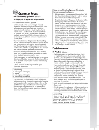 T10
TEACHER’SNOTES
Grammar Focus
and Discovering grammar (10 min.)
The simple past of regular and irregular verbs
☞ See Grammar reference, page 98.
• On the board, write several simple present
sentences which have regular and irregular verbs
when transformed into their past forms; for
example, I walk to school, I study English, I write
e-mail, I have a cat. For each, elicit the past form
of the verb and write it on the board. (walked,
studied, wrote, had) Which verbs are regular verbs?
(walked, studied) Which verbs are irregular verbs?
(wrote, had)
• Have a student read the grammar chart heading
aloud. Then divide the class into two groups. Have
one group read the afﬁrmative statements aloud
and the other group read the negative statements.
Do the same with the Yes/No questions and answers
and the information questions and answers.
• Point out the irregular verbs box. Read the base
form and the past tense form aloud for each and
have students repeat them after you.
• Call on a student to read the Discovering grammar
directions. Elicit the answer to the ﬁrst item. Then
have students complete the exercise individually
or in pairs.
• Check answers by having students give
complete sentences.
Answer key
1. both regular and irregular
2. regular
3. both regular and irregular
4. both regular and irregular
• Use the board to teach or elicit other important
information about the simple past tense of regular
and irregular verbs, such as spelling rules for the
past tense of regular verbs; how some irregular
verbs don’t change spelling at all; and how to
form Yes/No and information questions. (See the
Grammar reference.)
Focus on multiple intelligences: this activity
focuses on visual intelligence.
• Have students form groups of four or ﬁve. Tell
the class that in this activity they will be using
their observation and memory skills.
• Explain the rules of the game. Each group takes
turns going out of the room for 30 seconds.
While they are outside the classroom, the other
students move or put away one object in the
room. They can alternately put something new
out that was not there before. Then the group is
called back into the room. They have one minute
to look around and discuss what has changed.
To conﬁrm their observations, they must ask
Yes/No questions in the simple past; for example,
Did you move the books on the teacher’s table? The
class will have to answer Yes, we did or No, we
didn’t. Each group is allowed only three guesses.
• The groups who are able to correctly guess what
was changed are the winners.
Practicing grammar
9 Practice (15 min.)
• Call on a student to read the directions. Elicit
or explain biography. Have students look at the
picture. Ask if they know who the composer is.
(Mozart) Tell students that as they read the article,
they will complete the sentences by ﬁlling in
blanks with the simple past forms of verbs.
• Have students silently read through the article
to get a general idea of the topic. Make sure
they understand key words and phrases, such
as musical prodigy, exceptionally talented, like a
professional, harpsichord, public performance, Empress,
recognizing, concert tours, royalty, completed,
compositions, support his family, and properly.
• Elicit the answers for the ﬁrst two items. Then
have students work individually or in pairs to
complete the exercise.
• Walk around, monitoring and helping students as
they work.
• Check answers by calling on a different student to
read each sentence. Elicit the spelling of regular
and irregular verbs and write them on the board.
Answer key
1. was 2. was 3. was 4. began 5. was 6. learned
7. wrote 8. gave 9. took 10. played 11. wrote
12. continued 13. didn’t become 14. got married
15. was 16. didn’t make 17. taught 18. became
19. got 20. died 21. gave 22. died
 