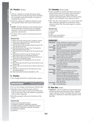 T11
TEACHER’SNOTES
10. Practice (15 min.)
A.
• Call on a student to read the directions aloud.
Elicit the answers to the ﬁrst four items and then
have students work individually or in pairs to
complete the exercise.
• Check by calling on a different student to read
each question aloud. (See Answer key below.)
B.
• PAIRS. Read the directions and example aloud.
Tell students they should answer in complete
sentences. Call on a pair to model the ﬁrst few
questions and answers.
• To check, call on a pair to ask and answer each
question.
Answer key
1. Where was he born? He was born in Salzburg, Austria.
2. Did he have a special talent as a child? Yes, he was
exceptionally talented in music.
3. How old was he when he began playing the piano? He
was only three years old.
4. What did he learn at the age of four? He learned to
play the harpsichord and violin.
5. What did he write at the age of ﬁve? He wrote his own
music.
6. What did he do when he was six? He gave his ﬁrst
public performance for the Empress of Austria.
7. Where did his father take him? His father took him on
concert tours throughout Europe.
8. Who did he play for? He played for the rich and for
royalty.
9. When did he get married? He got married when he was
26 years old.
10. Did he make a lot of money? No, he did not make much
money.
11. Why did his wife become sick? She became sick from
not eating properly.
12. When did he die? He died on December 5, 1791.
11 Practice
• Turn to page 68 and have students play a game.
Learn to learn (5–10 min.)
• Go over the strategy and directions with the class.
• Elicit the answer to the ﬁrst item and have
students work in pairs to ﬁnd and write the past
form of each item. Then ask students to group the
verbs in their notebooks.
• Elicit the grouped verbs and write them on the
board.
Answer key
Answers may vary; possible answers:
1. bend/bent, build/built, spend/spent, send/sent
2. feel/felt, keep/kept, leave/left, sleep/slept, meet/met
3. break/broke, choose/chose, ride/rode, write/wrote
4. know/knew, grow/grew
5. take/took
12 Listening (10 min. or less)
• Call on students to read the directions and answer
choices aloud. Ask As you listen, whose statements
should you pay attention to? (Rob’s) Make sure
students understand gifted, balanced schedule, genius,
physics, weird, intelligence exam, and got involved.
• 9 Play the audio again two or more times and
have students complete the statements. Elicit
answers orally. Play the audio again to conﬁrm
if helpful.
Answer key
1. at a university
2. difﬁcult
3. weird
4. didn’t want to be different
5. has a balanced schedule
Audioscript
Interviewer: Hi, Rob. Thanks for coming to our show. Is it
true that you got accepted to Harvard?
Rob: Yeah, I’m going to study at Harvard.
Interviewer: How old are you?!
Rob: Fourteen.
Interviewer: What will a fourteen-year-old do at Harvard?
You’re a genius in physics and math, and you
have the vocabulary of a college professor!
What can your professors teach you?
Rob: I’m sure there’s a lot I can learn.
Interviewer: What’s it like to be so smart?
Rob: It’s not always easy. Kids my age—even some
of my friends—think I’m weird. When I was
in a regular school, my teachers didn’t know
what to do with me.
Interviewer: So what did you do?
Rob: I failed an intelligence exam. I knew the
answers, but I didn’t answer the questions.
Interviewer: Because?
Rob: I didn’t want to be different anymore.
Interviewer: And what happened after that?
Rob: My mom decided to homeschool me. My
parents are making sure I grow up to be a
normal kid. I have a balanced schedule. I
study at certain times, but I also do other
activities. I play video games and hang out
with my friends.
Interviewer: What about girls?
Rob: I’m only fourteen.
13 Your turn (5 min.)
• GROUPS. Call on students to read the directions
and the questions for discussion. Have students
work in groups of three. Conclude the activity by
calling on volunteers to share their opinions with
the class.
 