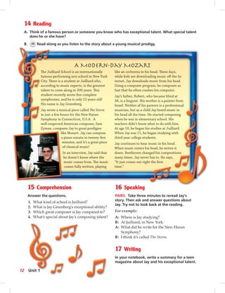 14 Reading
A. Think of a famous person or someone you know who has exceptional talent. What special talent
does he or she have?
B. 10 Read along as you listen to the story about a young musical prodigy.
15 Comprehension
Answer the questions.
1. What kind of school is Juilliard?
2. What is Jay Greenberg’s exceptional ability?
3. Which great composer is Jay compared to?
4. What’s special about Jay’s composing talent?
16 Speaking
PAIRS. Take three minutes to reread Jay’s
story. Then ask and answer questions about
Jay. Try not to look back at the reading.
For example:
A: Where is Jay studying?
B: At Juilliard, in New York.
A: What did he write for the New Haven
Symphony?
B: I think it’s called The Storm.
17 Writing
In your notebook, write a summary for a teen
magazine about Jay and his exceptional talent.
A Modern-Day Mozart
The Juilliard School is an internationally
famous performing arts school in New York
City. There is a student at Juilliard who,
according to music experts, is the greatest
talent to come along in 200 years. This
student recently wrote ﬁve complete
symphonies, and he is only 12 years old!
His name is Jay Greenberg.
Jay wrote a musical piece called The Storm
in just a few hours for the New Haven
Symphony in Connecticut, U.S.A. A
well-respected American composer, Sam
Zyman, compares Jay to great prodigies
like Mozart. Jay can compose
a piano sonata in twenty-ﬁve
minutes, and it’s a great piece
of classical music!
In an interview, Jay said that
he doesn’t know where the
music comes from. The music
comes fully written, playing
like an orchestra in his head. These days,
while kids are downloading music oﬀ the In-
ternet, Jay downloads music from his head.
Using a computer program, he composes so
fast that he often crashes his computer.
Jay’s father, Robert, who became blind at
36, is a linguist. His mother is a painter from
Israel. Neither of his parents is a professional
musician, but as a child Jay heard music in
his head all the time. He started composing
when he was in elementary school. His
teachers didn’t know what to do with him.
At age 10, he began his studies at Juilliard.
When Jay was 11, he began studying with
third-year college students.
Jay continues to hear music in his head.
When music enters his head, he writes it
down. Beethoven changed his compositions
many times. Jay never has to. He says,
“It just comes out right the ﬁrst
time.”
12 Unit 1
 