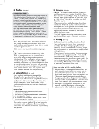 T12
TEACHER’SNOTES
14 Reading (10 min.)
Background notes
What is now known as the Juilliard School was founded in
1905 as the Institute of Musical Art. In 1919, Augustus D.
Juilliard, a wealthy textile merchant, died and left a large
amount of money for the advancement of music. In 1924,
the trustees founded the Juilliard Graduate School to help
worthy music students complete their education. In 1926,
the Institute of Musical Art and the Juilliard Graduate
School merged as the Juilliard School of Music.
Since then, the school has added an Evening Division
(for adults who want to continue their arts and music
education), a Drama Division, a Dance Division, a College
Division, and a Pre-College Division to teach music to
talented young people from 8 to 18 years old. It also offers
a jazz program in collaboration with the Lincoln Center.
A.
• Read the directions aloud. Elicit the names of a
few people with exceptional talent. Then have
students form small groups to make lists of people
and their special talents.
• Elicit names and talents from different groups.
B.
• 10 Tell students that the ﬁrst reading is for
them to get a general idea of what the article
is all about. Play the audio as students read
silently along. After reading the article, answer
vocabulary questions students may have. Make
sure they understand key words and phrases such
as internationally famous, performing arts, according
to, experts, symphonies, musical piece, well-respected,
piano sonata, orchestra, blind, and linguist. Then
have students read the article again silently.
15 Comprehension (5 min.)
• Have students read the directions and the
Comprehension questions aloud. Then have
students work individually to complete the exercise.
• Call on students to answer the questions. You
may want to have them read or refer to the
particular place in the article where they found
the answers.
Answer key
1. The Juilliard School is an internationally famous
performing arts school.
2. Jay can quickly compose symphonies and piano sonatas.
3. He is compared to Mozart.
4. He hears the music in his head. Then he writes it down.
It comes out right the ﬁrst time.
• Depending on your students’ level and interests,
you may want to lead a class discussion in the
similarities and differences between Jay Greenberg
and Mozart.
16 Speaking (10 min.)
• PAIRS. Call on students to read the directions
and the example conversation aloud. Give them
three minutes to reread Jay’s story. As students are
reading, write question words on the board such
as What, Where, When, Who, How, How long, Did,
Was, Does and Is.
• When students have ﬁnished reading, direct their
attention to the board. Elicit a question about the
reading for each of the question words on the board.
• Have them turn their textbooks face down.
Assign pairs and tell students to take turns
asking and answering.
• Conclude the exercise by having students ask a
question and then select a classmate to answer.
17 Writing (20 min.)
• Call on a student to read the directions aloud.
• Have students write two or three paragraphs
about Jay. Tell them their paragraphs should
consist of at least four sentences. You may assign
this for homework or have students complete their
writing in class.
• When students have completed their summaries,
have them exchange papers with a partner and
edit each other’s work using the Peer editing
checklist on page 104. You may want to collect the
papers for grading when students have ﬁnished
any rewriting. Alternately, call on a few students
to read their summaries to the class.
Cross-curricular activity: social studies
• Have students form groups of four or ﬁve. Tell
each group to choose a famous person and do
research on the person’s life and work. Then
have them make a poster about the person’s life.
The poster should include pictures and one or
two paragraphs about the person. It should be
mainly written in the past tense. Allow the class
time to do research and put together the poster.
• Have each group present their poster to the
class. If possible, display the posters in the
classroom for other students to see and read.
 