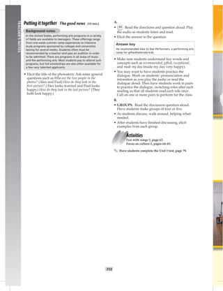 T13
TEACHER’SNOTES
Putting it together The good news (15 min.)
Background notes
In the United States, performing arts programs in a variety
of ﬁelds are available to teenagers. These offerings range
from one-week summer camp experiences to intensive
study programs sponsored by colleges and universities
lasting for several weeks. Students often must be
recommended by a teacher and pass an audition in order
to be admitted. There are programs in all areas of music
and the performing arts. Most students pay to attend such
programs, but full scholarships are also often available for
a few very talented applicants.
• Elicit the title of the photostory. Ask some general
questions such as Who are the two people in the
photos? (Alex and Paul) How do they look in the
ﬁrst picture? (Alex looks worried and Paul looks
happy.) How do they look in the last picture? (They
both look happy.)
A.
• 11 Read the directions and question aloud. Play
the audio as students listen and read.
• Elicit the answer to the question.
Answer key
He recommended Alex to Star Performers, a performing arts
camp for gifted/talented kids.
• Make sure students understand key words and
concepts such as recommended, gifted, exceptional,
and made my day (made my day very happy).
• You may want to have students practice the
dialogue. Work on students’ pronunciation and
intonation as you play the audio or read the
dialogue aloud. Then have students work in pairs
to practice the dialogue, switching roles after each
reading so that all students read each role once.
Call on one or more pairs to perform for the class.
B.
• GROUPS. Read the discussion question aloud.
Have students make groups of four or ﬁve.
• As students discuss, walk around, helping when
needed.
• After students have ﬁnished discussing, elicit
examples from each group.
Activities
Fun with songs 1, page 62.
Focus on culture 1, pages 64–65.
✎ Have students complete the Unit 1 test, page 79.
 