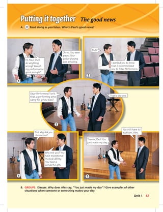 Hi, Paul. Did I
do anything
wrong? Wasn’t
my performance
good enough?
Oh no. You were
great! Your
guitar playing
was amazing.
But?
I wanted you to know
that I recommended
you to Star Performers.
Star Performers? Isn’t
that a performing arts
camp for gifted kids?
That’s the one.
But why did you
choose me?
Why not you? You
have exceptional
musical ability.
You have a
wonderful gift.
Thanks, Paul! You
just made my day.
You still have to
audition, Alex.
The good news
A. 11 Read along as you listen. What’s Paul’s good news?
B. GROUPS. Discuss: Why does Alex say, “You just made my day”? Give examples of other
situations when someone or something makes your day.
1
2
3
4 5
13Unit 1
 