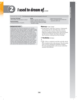 T14
TEACHER’SNOTES
Background notes
Studies show that many facial expressions are instantly
recognizable across cultures. However, some usages of these
expressions may be culturally speciﬁc. For example, a Central
American boy talking to a North American teacher may
look at the ground because his culture has taught him that
this is the correct way to show respect. The North American
teacher may want the boy to look in his or her eyes because
North American culture requires eye contact from students
to signal that they are paying attention. Another example
comes from Asia. Many Asian cultures place a very high
value on consensus. People often nod and smile even when
someone says something they disagree with. These verbal
cues may be misunderstood by people from other cultures
who assume these expressions indicate total agreement.
Warm-up (5 min. or less)
• On the board, write Basic Emotions. Underneath,
write happy and sad. Ask What other words do
you know for basic emotions? Elicit the emotion
adjectives students already know and write them
on the board. Tell the class that in this lesson
they’ll practice talking about their feelings.
1 Vocabulary (15 min.)
A.
• 12 Call on a student to read the unit title aloud.
Have students look at the pictures. Play the audio
once or twice, pausing for students to repeat.
Do extra pronunciation work on any words that
students ﬁnd difﬁcult.
Learning strategy
• Personalize what you learn in school
Pronunciation
• The pronunciation of used to
Skills
• Read for speciﬁc information
• Listen to discriminate information
• Talk about what makes you happy
and sad or angry
• Express personal opinions
• Write a paragraph about what your
classmate used to do
Learning goals The following are additional learning goals in this unit:
 