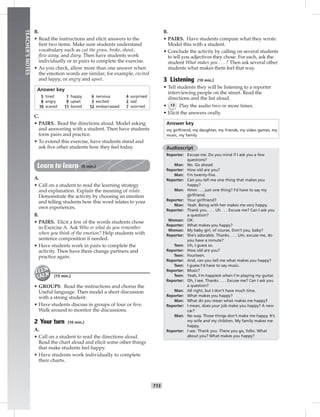 T15
TEACHER’SNOTES
B.
• Read the instructions and elicit answers to the
ﬁrst two items. Make sure students understand
vocabulary such as cut the grass, broke, shout,
ﬂew away, and diary. Then have students work
individually or in pairs to complete the exercise.
• As you check, allow more than one answer when
the emotion words are similar; for example, excited
and happy, or angry and upset.
Answer key
5 tired 1 happy 6 nervous 4 surprised
8 angry 9 upset 3 excited 2 sad
10 scared 11 bored 12 embarrassed 7 worried
C.
• PAIRS. Read the directions aloud. Model asking
and answering with a student. Then have students
form pairs and practice.
• To extend this exercise, have students stand and
ask ﬁve other students how they feel today.
Learn to learn (5 min.)
A.
• Call on a student to read the learning strategy
and explanation. Explain the meaning of relate.
Demonstrate the activity by choosing an emotion
and telling students how this word relates to your
own experiences.
B.
• PAIRS. Elicit a few of the words students chose
in Exercise A. Ask Who or what do you remember
when you think of the emotion? Help students with
sentence composition if needed.
• Have students work in pairs to complete the
activity. Then have them change partners and
practice again.
(15 min.)
• GROUPS. Read the instructions and chorus the
Useful language. Then model a short discussion
with a strong student.
• Have students discuss in groups of four or ﬁve.
Walk around to monitor the discussions.
2 Your turn (10 min.)
A.
• Call on a student to read the directions aloud.
Read the chart aloud and elicit some other things
that make students feel happy.
• Have students work individually to complete
their charts.
B.
• PAIRS. Have students compare what they wrote.
Model this with a student.
• Conclude the activity by calling on several students
to tell you adjectives they chose. For each, ask the
student What makes you . . . ? Then ask several other
students what makes them feel that way.
3 Listening (10 min.)
• Tell students they will be listening to a reporter
interviewing people on the street. Read the
directions and the list aloud.
• 13 Play the audio two or more times.
• Elicit the answers orally.
Answer key
my girlfriend, my daughter, my friends, my video games, my
music, my family
Audioscript
Reporter: Excuse me. Do you mind if I ask you a few
questions?
Man: No. Go ahead.
Reporter: How old are you?
Man: I’m twenty-ﬁve.
Reporter: Can you tell me one thing that makes you
happy?
Man: Hmm . . . just one thing? I’d have to say my
girlfriend.
Reporter: Your girlfriend?
Man: Yeah. Being with her makes me very happy.
Reporter: Thank you. . . . Uh . . . Excuse me? Can I ask you
a question?
Woman: OK.
Reporter: What makes you happy?
Woman: My baby girl, of course. Don’t you, baby?
Reporter: She’s adorable. Thanks. . . . Um, excuse me, do
you have a minute?
Teen: Uh, I guess so.
Reporter: How old are you?
Teen: Fourteen.
Reporter: And, can you tell me what makes you happy?
Teen: I guess I’d have to say music.
Reporter: Music?
Teen: Yeah, I’m happiest when I’m playing my guitar.
Reporter: Oh, I see. Thanks. . . . Excuse me? Can I ask you
a question?
Man: All right, but I don’t have much time.
Reporter: What makes you happy?
Man: What do you mean what makes me happy?
Reporter: I mean, does your job make you happy? A new
car?
Man: No way. Those things don’t make me happy. It’s
my wife and my children. My family makes me
happy.
Reporter: I see. Thank you. There you go, folks. What
about you? What makes you happy?
 