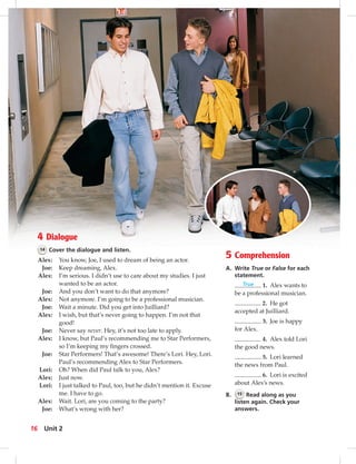 4 Dialogue
14 Cover the dialogue and listen.
Alex: You know, Joe, I used to dream of being an actor.
Joe: Keep dreaming, Alex.
Alex: I’m serious. I didn’t use to care about my studies. I just
wanted to be an actor.
Joe: And you don’t want to do that anymore?
Alex: Not anymore. I’m going to be a professional musician.
Joe: Wait a minute. Did you get into Juilliard?
Alex: I wish, but that’s never going to happen. I’m not that
good!
Joe: Never say never. Hey, it’s not too late to apply.
Alex: I know, but Paul’s recommending me to Star Performers,
so I’m keeping my ﬁngers crossed.
Joe: Star Performers! That’s awesome! There’s Lori. Hey, Lori.
Paul’s recommending Alex to Star Performers.
Lori: Oh? When did Paul talk to you, Alex?
Alex: Just now.
Lori: I just talked to Paul, too, but he didn’t mention it. Excuse
me. I have to go.
Alex: Wait. Lori, are you coming to the party?
Joe: What’s wrong with her?
5 Comprehension
A. Write True or False for each
statement.
True 1. Alex wants to
be a professional musician.
2. He got
accepted at Juilliard.
3. Joe is happy
for Alex.
4. Alex told Lori
the good news.
5. Lori learned
the news from Paul.
6. Lori is excited
about Alex’s news.
B. 15 Read along as you
listen again. Check your
answers.
16 Unit 2
 